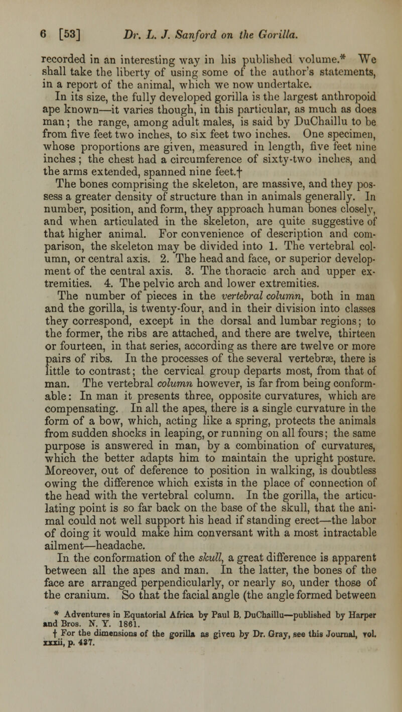 recorded in an interesting way in liis published volume.* We shall take the liberty of using some of the author's statements, in a report of the animal, which we now undertake. In its size, the fully developed gorilla is the largest anthropoid ape known—it varies though, in this particular, as much as does man; the range, among adult males, is said by DuChaillu to be from five feet two inches, to six feet two inches. One specimen, whose proportions are given, measured in length, five feet nine inches ; the chest had a circumference of sixty-two inches, and the arms extended, spanned nine feet.f The bones comprising the skeleton, are massive, and they pos- sess a greater density of structure than in animals generally. In number, position, and form, they approach human bones closely, and when articulated in the skeleton, are quite suggestive of that higher animal. For convenience of description and com- parison, the skeleton may be divided into 1. The vertebral col- umn, or central axis. 2. The head and face, or superior develop- ment of the central axis. 3. The thoracic arch and upper ex- tremities. 4. The pelvic arch and lower extremities. The number of pieces in the vertebral column, both in man and the gorilla, is twenty-four, and in their division into classes they correspond, except in the dorsal and lumbar regions; to the former, the ribs are attached, and there are twelve, thirteen or fourteen, in that series, according as there are twelve or more pairs of ribs. In the processes of the several vertebrae, there is little to contrast; the cervical group departs most, from that of man. The vertebral column however, is far from being conform- able : In man it presents three, opposite curvatures, which are compensating. In all the apes, there is a single curvature in the form of a bow, which, acting like a spring, protects the animals from sudden shocks in leaping, or running on all fours; the same purpose is answered in man, by a combination of curvatures, which the better adapts him to maintain the upright posture. Moreover, out of deference to position in walking, is doubtless owing the difference which exists in the place of connection of the head with the vertebral column. In the gorilla, the articu- lating point is so far back on the base of the skull, that the ani- mal could not well support his head if standing erect—the labor of doing it would make him conversant with a most intractable ailment—headache. In the conformation of the skull, a great difference is apparent between all the apes and man. In the latter, the bones of the face are arranged perpendicularly, or nearly so, under those of the cranium. So that the facial angle (the angle formed between * Adventures in Equatorial Africa by Paul B. PuChaillu—published by Harper And Bros. N. Y. 1861. f For the dimensions of the gorilla as given by Dr. Gray, see this Journal, vol. xxxii, p. 437.