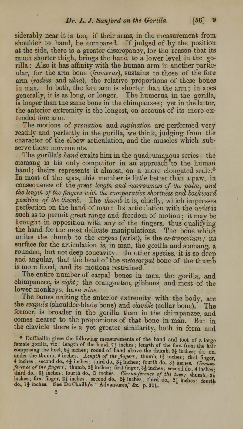 siderably near it is too, if their arms, in the measurement from shoulder to hand, be compared. If judged of by the position at the side, there is a greater discrepancy, for the reason that its much shorter thigh, brings the hand to a lower level in the go- rilla : Also it has affinity with the human arm in another partic- ular, for the arm bone (liumerus), sustains to those of the fore arm (radius and ulna), the relative proportions of these bones in man. In both, the fore arm is shorter than the arm; in apes generally, it is as long, or longer. The humerus, in the gorilla, is longer than the same bone in the chimpanzee; yet in the latter, the anterior extremity is the longest, on account of its more ex- tended fore arm. The motions of pronation aud supination are performed very readily and perfectly in the gorilla, we think, judging from the character of the elbow articulation, and the muscles which sub- serve those movements. The gorilla's hand exalts him in the quadrumapous series; the siamang is his only competitor in an approach to the human hand; theirs represents it almost, on a more elongated scale.* In most of the apes, this member is little better than a paw, in consequence of the great length and narrowness of the palm, and the length of the fingers with the comparative shortness and backward position of the thumb. The thumb it is, chiefly, which impresses perfection on the hand of man: Its articulation with the wrist is such as to permit great range and freedom of motion; it may be brought in apposition with any of the fingers, thus qualifying the hand for the most delicate manipulations. The bone which unites the thumb to the carpus (wrist), is the os-trapezium; its surface for the articulation is, in man, the gorilla and siamang, a rounded, but not deep concavity. In other species, it is so deep and angular, that the head of the metacarpal bone of the thumb is more fixed, and its motions restrained. The entire number of carpal bones in man, the gorilla, and chimpanzee, is eight; the orang-oetan, gibbons, and most of the lower monkeys, have nine. The bones uniting the anterior extremity with the body, are the scapula (shoulder-blade bone) and clavicle (collar bone). The former, is broader in the gorilla than in the chimpanzee, and comes nearer to the proportions of that bone in man. But in the clavicle there is a yet greater similarity, both in form and * DuChaillu gives the following measurements of the hand and foot of a large female gorilla, viz: length of the hand, 7£ inches; length of the foot from the hair comprising the heel, 8£ inches; round of hand above the thumb, 9£ inches; do do under the thumb, 9 inches. Length of the finger* ; thumb, If inches; first finger' 4 inches ; second do., 4± inches; third do., 3f inches; fourth do., 3£ inches. Circum- ference of the fingers ; thumb, 2f inches; first finger, 3£ inches; second do., 4 inches • third do.5 3£■ inches; fourth do., 3 inches. Circumference of the toes; thumb zl inches; first finger, 2| inches; second do., 2J inches; third do., 24- inches- foiirth do., If inches. See Du Chaillu's  Adventures, <fec, p. 301. 2