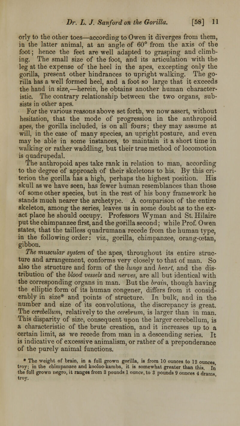orly to the other toes—according to Owen it diverges from them, in the latter animal, at an angle of 60° from the axis of the foot; hence the feet are well adapted to grasping and climb- ing. The small size of the foot, and its articulation with the leg at the expense of the heel in the apes, excepting only the gorilla, present other hindrances to upright walking. The go- rilla has a well formed heel, and a foot so large that it exceeds the hand in size,—herein, he obtains another human character- istic. The contrary relationship between the two organs, sub- sists in other apes. For the various reasons above set forth, we now assert, without hesitation, that the mode of progression in the anthropoid apes, the gorilla included, is on all fours; they may assume at will, in the case of many species, an upright posture, and even may be able in some instances, to maintain it a short time in walking or rather waddling, but their true method of locomotion is quadrupedal. The anthropoid apes take rank in relation to man, according to the degree of approach of their skeletons to his. By this cri- terion the gorilla has a high, perhaps the highest position. His skull as we have seen, has fewer human resemblances than those of some other species, but in the rest of his bony framework he stands much nearer the archetype. A comparison of the entire skeleton, among the series, leaves us in some doubt as to the ex- act place he should occupy. Professors Wyman and St. Hilaire put the chimpanzee first, and the gorilla second; while Prof. Owen states, that the tailless quadrumana recede from the human type, in the following order: viz., gorilla, chimpanzee, orang-cetan, gibbon. The muscular system of the apes, throughout its entire struc- ture and arrangement, conforms very closely to that of man. So also the structure and form of the lungs and heart, and the dis- tribution of the blood vessels and nerves, are all but identical with the corresponding organs in man. But the brain, though having the elliptic form of its human congener, differs from it consid- erably in size* and points of structure. In bulk, and in the number and size of its convolutions, the discrepancy is great. The cerebellum, relatively to the cerebrum, is larger than in man. This disparity of size, consequent upon the larger cerebellum, is a characteristic of the brute creation, and it increases up to a certain limit, as we recede from man in a descending series. It is indicative of excessive animalism, or rather of a preponderance of the purely animal functions. * The weight of brain, in a full grown gorilla, is from 10 ounces to 12 ounces troy; in the chimpanzee and kooloo-kamba, it is somewhat greater than this. In the full grown negro, it ranges from 3 pounds 1 ounce, to 3 pounds 9 ounces 4 drams troy.