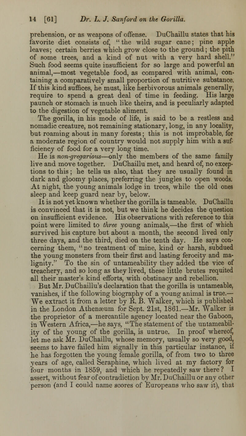 prehension, or as weapons of offense. DuChaillu states that his favorite diet consists of,  the wild sugar cane; pine apple leaves; certain berries which grow close to the ground; the pith of some trees, and a kind of nut with a very hard shell. Such food seems quite insufficient for so large and powerful an animal,—most vegetable food, as compared with animal, con- taining a comparatively small proportion of nutritive substance. If this kind suffices, he must, like herbivorous animals generally, require to spend a great deal of time in feeding. His large paunch or stomach is much like theirs, and is peculiarly adapted to the digestion of vegetable aliment. The gorilla, in his mode of life, is said to be a restless and nomadic creature, not remaining stationary, long, in any locality, but roaming about in many forests; this is not improbable, for a moderate region of country would not supply him with a suf- ficiency of food for a very long time. He is non-gregarious—only the members of the same family live and move together. DuChaillu met, and heard of, no excep- tions to this; he tells us also, that they are usually found in dark and gloomy places, preferring the jungles to open woods. At night, the young animals lodge in trees, while the old ones sleep and keep guard near by, below. It is not yet known whether the gorilla is tameable. DuChaillu is convinced that it is not, but we think he decides the question on insufficient evidence. His observations with reference to this point were limited to three young animals,—the first of which survived his capture but about a month, the second lived only three days, and the third, died on the tenth day. He says con- cerning them, no treatment of mine, kind or harsh, subdued the young monsters from their first and lasting ferocity and ma- lignity. To the sin of untameability they added the vice of treachery, and so long as they lived, these little brutes requited all their master's kind efforts, with obstinacy and rebellion. But Mr. DuChaillu's declaration that the gorilla is untameable, vanishes, if the following biography of a young animal is true.— We extract it from a letter by K. B. Walker, which is published in the London Athenaeum for Sept. 21st, 1861.—Mr. Walker is the proprietor of a mercantile agency located near the Gaboon, in Western Africa,—he says, The statement of the untameabil- ity of the young of the gorilla, is untrue. In proof whereof, let me ask Mr. DuChaillu, whose memory, usually so very good, seems to have failed him signally in this particular instance, if he has forgotten the young female gorilla, of from two to three years of age, called Seraphine, which lived at my factory for four months in 1859, and which he repeatedly saw there ? I assert, without fear of contradiction by Mr. DuChaillu or any other person (and I could name scores of Europeans who saw it), that
