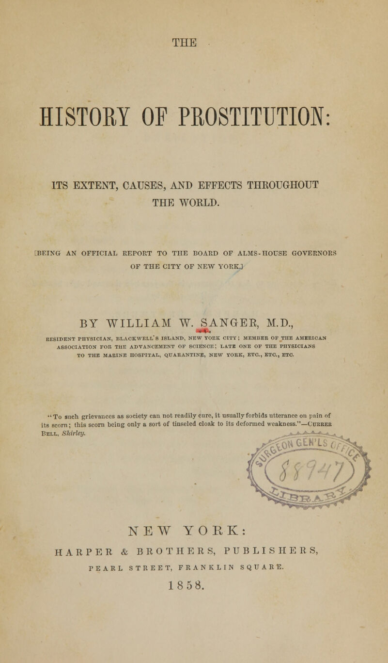 THE HISTORY OF PROSTITUTION: ITS EXTENT, CAUSES, AND EFFECTS THROUGHOUT THE WORLD. BEING AN OFFICIAL REPORT TO THE BOARD OF ALMS-HOUSE GOVERNORS OF THE CITY OF NEW YORK.] BY WILLIAM W. SANGBE, M.D., BE8IDENT PHYSICIAN, BLACKWELLS ISLAND, NEW YOEK CITY; MEMBEE OF THE AMEBIC AN ASSOCIATION FOE THE ADVANCEMENT OF SCIENCE J LATE ONE OF THE PHYSICIANS TO THE MAEINE HOSPITAL, QUABANTINE, NEW YOEK, ETC., ETC., ETC. To such grievances as society can not readily cure, it usually forbids utterance on pain of its scorn; this scorn being only a sort of tinseled cloak to its deformed weakness.—Cubbeb Bell, Shirley. NEW YORK: HARPER & BROTHERS, PUBLISHERS, PEARL STREET, FRANKLIN SQUARE.