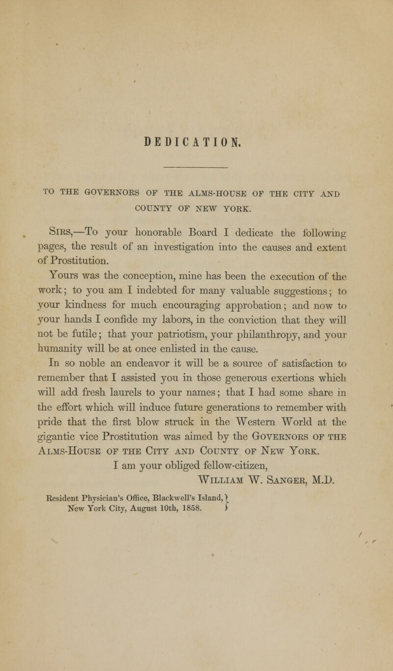 DEDICATION. TO THE GOVERNOES OF THE ALMS-HOUSE OF THE CITY AND COUNTY OF NEW YORK. Sirs,—To your honorable Board I dedicate the following pages, the result of an investigation into the causes and extent of Prostitution. Yours was the conception, mine has been the execution of the work; to you am I indebted for many valuable suggestions; to your kindness for much encouraging approbation; and now to your hands I confide my labors, in the conviction that they will not be futile; that your patriotism, your philanthropy, and your humanity will be at once enlisted in the cause. In so noble an endeavor it will be a source of satisfaction to remember that I assisted you in those generous exertions which will add fresh laurels to your names; that I had some share in the effort which will induce future generations to remember with pride that the first blow struck in the Western World at the gigantic vice Prostitution was aimed by the Governors of the Alms-House of the City and County of New York. I am your obliged fellow-citizen, William W. Sanger, M.D. Resident Physician's Office, Blackwell's Island,) New York City, August 10th, 1858. >