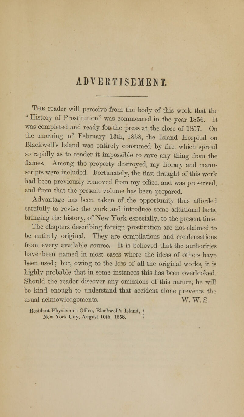 ADVERTISEMENT. The reader will perceive from the body of this work that the History of Prostitution was commenced in the year 1856. It was completed and ready foftthe press at the close of 1857. On the morning of February 13th, 1858, the Island Hospital on Blackwell's Island was entirely consumed by fire, which spread so rapidly as to render it impossible to save any thing from the flames. Among the property destroyed, my library and manu- scripts were included. Fortunately, the first draught of this work had been previously removed from my office, and was preserved, and from that the present volume has been prepared. Advantage has been taken of the opportunity thus afforded carefully to revise the work and introduce some additional facts, bringing the history, of New York especially, to the present time. The chapters describing foreign prostitution are not claimed to be entirely original. They are compilations and condensations from every available source. It is believed that the authorities have been named in most cases where the ideas of others have been used; but, owing to the loss of all the original works, it is highly probable that in some instances this has been overlooked. Should the reader discover any omissions of this nature, he will be kind enough to understand that accident alone prevents the usual acknowledgements. W. W. S. Resident Physician's Office, Blackwell's Island, } New York City, August 10th, 1858. S