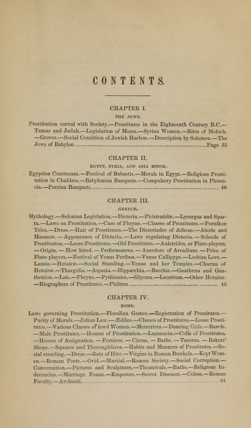 CONTENTS. CHAPTER I. THE JEWS. Prostitution coeval with Society.—Prostitutes in the Eighteenth Century B.C.— Tamar and Judah.—Legislation of Moses.—Syrian Women.—Rites of Moloch. —Groves.—Social Condition of Jewish Harlots.—Description by Solomon.—The Jews of Babylon Page 35 CHAPTER II. EGYPT, SYRIA, AND ASIA MINOR. Egyptian Courtesans.—Festival of Bubastis.—Morals in Egypt.—Religious Prosti- tution in Chaldaea.—Babylonian Banquets.—Compulsory Prostitution in Phoeni- cia.—Persian Banquets 40 CHAPTER III. GREECE. Mythology.—Solonian Legislation.—Dicteria.—Pisistratidae.—Lycurgus and Spar- ta.—Laws on Prostitution.—Case of Phryne.—Classes of Prostitutes.—Pornikon Telos.—Dress.—Hair of Prostitutes.—The Dicteriades of Athens.—Abode and Manners.—Appearance of Dicteria.—Laws regulating Dicteria. — Schools of Prostitution.—Loose Prostitutes.—Old Prostitutes.—Auletrides, or Flute-players. — Origin. — How hired.—Performances.—Anecdote of Arcadians.—Price of Flute-players.—Festival of Venus Periboa.—Venus Callipyge.—Lesbian Love.— Lamia.—Hetairas.—Social Standing.—Venus and her Temples.—Charms of Hetairas.—Thargelia.—Aspasia.—Hipparchia.—Bacchis.—Guathena and Gua- thenion.—Lais.—Phryne.—Pythionice.—Glycera.—Leontium.—Other Hetairse. —Biographers of Prostitutes.—Philtres 43 CHAPTER IV. ROME. Laws governing Prostitution.—Floralian Games.—Registration of Prostitutes.— Purity of Morals.—Julian Law.—iEdiles.—Classes of Prostitutes.—Loose Prosti- tutes.—Various Classes of lewd Women.—Meretrices.—Dancing Girls.—Bawds. —Male Prostitutes.—Houses of Prostitution.—Lupanaria.—Cells of Prostitutes. —Houses of Assignation. —Fornices. —Circus. —Baths. —Taverns. —Bakers' Shops.—Squares and Thoroughfares.—Habits and Manners of Prostitutes.—So- cial standing.—Dress.—Rate of Hire.—Virgins in Roman Brothels.—Kept Wom- en.—Roman Poets.—Ovid.—Martial.—Roman Society.—Social Corruption.— Conversation.—Pictures and Sculptures.—Theatricals.—Baths.—Religious In- decencies.—Marriage Feasts.—Emperors.—Secret Diseases.—Celsus.—Roman