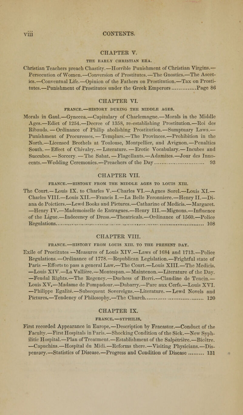 CHAPTER V. THE EARLY CHRISTIAN ERA. Christian Teachers preach Chastity.—Horrible Punishment of Christian Virgins.— Persecution of Women.—Conversion of Prostitutes.—The Gnostics.—The Ascet- ics.—Conventual Life.—Opinion of the Fathers on Prostitution.—Tax on Prosti- tutes.—Punishment of Prostitutes under the Greek Emperors Page 86 CHAPTER VI. PRANCE.—HISTORY DURING THE MIDDLE AGES. Morals in Gaul.—Gynecea.—Capitulary of Charlemagne.—Morals in the Middle Ages.—Edict of 1254.—Decree of 1358, re-establishing Prostitution.—Roi des Ribauds.—Ordinance of Philip abolishing Prostitution.—Sumptuary Laws.— Punishment of Procuresses. — Templars.—The Provinces.—Prohibition in the North.—Licensed Brothels at Toulouse, Montpellier, and Avignon.—Penalties South.—Effect of Chivalry.—Literature.—Erotic Vocabulary.— Incubes and Succubes. — Sorcery.—The Sabat.—Flagellants.—Adamites.—Jour des Inno- cents.—Wedding Ceremonies.—Preachers of the Day 93 CHAPTER VII. FRANCE.—HISTORY FROM THE MIDDLE AGES TO LOUIS XIII. The Court.—Louis IX. to Charles V.—Charles VI.—Agnes Sorel.—Louis XI.— Charles VIII.—Louis XII.—Francis I.—La Belle Feronniere.—Henry II.—Di- ana dc Poictiers.—Lewd Books and Pictures.—Catharine of Medicis.—Margaret. —Henry IV.—Mademoiselle de Entragues.—Henry III.—Mignons.—Influence of the Ligue.—Indecency of Dress.—Theatricals.—Ordinance of 1560.—Police Regulations 108 CHAPTER VIII. FRANCE.—HISTORY FROM LOUIS XIII. TO THE PRESENT DAY. Exile of Prostitutes —Measures of Louis XIV.—Laws of 1684 and 1713.—Police Regulations.—Ordinance of 1778.—Republican Legislation.—Frightful state of Paris—Efforts to pass a general Law.—The Court.—Louis XIII.—The Medicis. —Louis XIV.—La Valliere.—Montespan.—Maintenon.—Literature of the Day. —Feudal Rights.—The Regency.—Duchess of Berri.—Claudine de Tencin.— Louis XV.—Madame de Pompadour.—Dubarry.—Pare aux Cerfs.—Louis XVI. —Philippe Egalite.—Subsequent Sovereigns.—Literatm'e.—Lewd Novels and Pictures.—Tendency of Philosophy.—The Church 120 CHAPTER IX. FRANCE. —SYPHILIS. First recorded Appearance in Europe.—Description by Fracastor.—Conduct of the Faculty.—First Hospitals in Paris.—Shocking Condition of the Sick.—New Syph- ilitic Hospital.—Plan of Treatment.—Establishment of the Salpetriere.—Bicetre. —Capuchins.—Hospital du Midi.—Reforms there.—Visiting Physicians.—Dis- pensary.—Statistics of Disease.—Progress and Condition of Disease 131