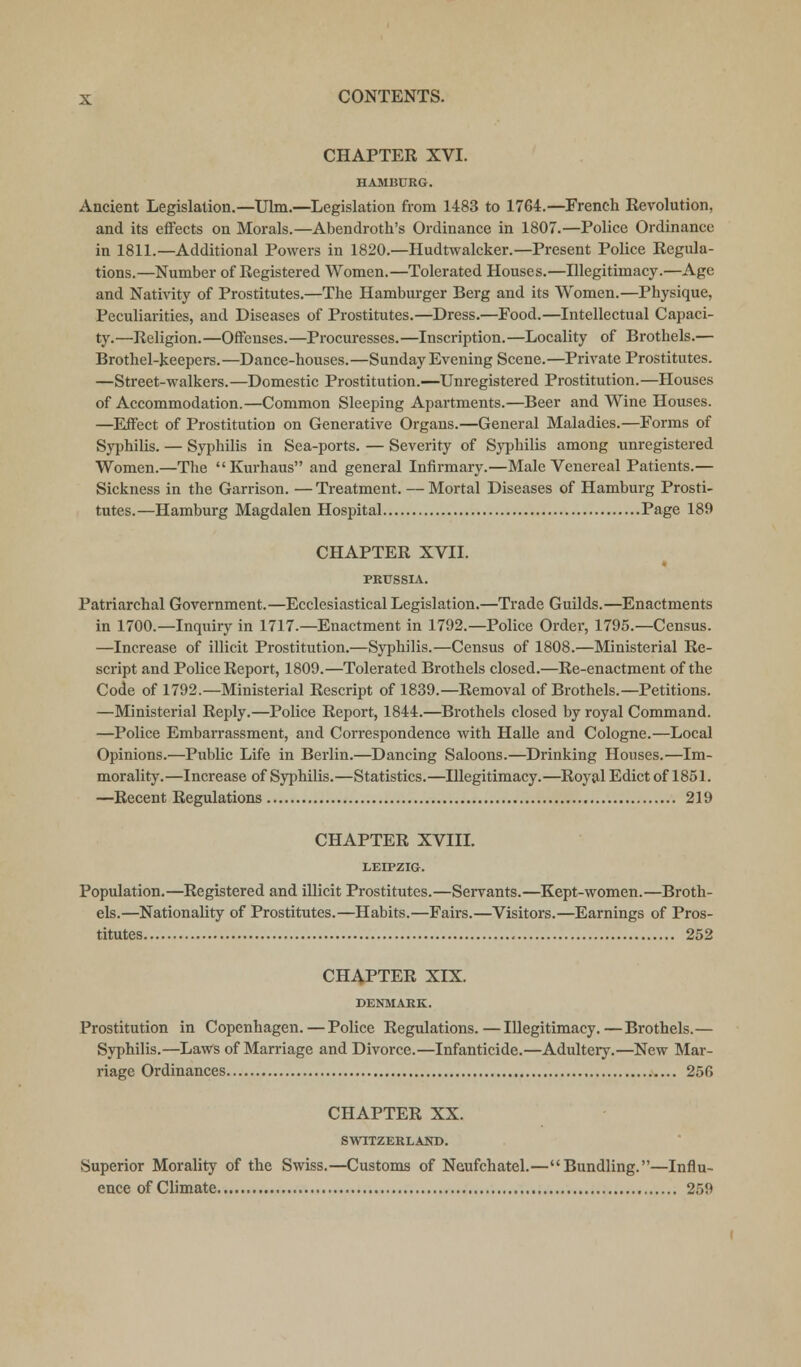 CHAPTER XVI. HAMBURG. Ancient Legislation.—Ulm.—Legislation from 1483 to 1764.—French Revolution, and its effects on Morals.—Abendroth's Ordinance in 1807.—Police Ordinance in 1811.—Additional Powers in 1820.—Hudtwalcker.—Present Police Regula- tions.—Number of Registered Women.—Tolerated Houses.—Illegitimacy.—Age and Nativity of Prostitutes.—The Hamburger Berg and its Women.—Physique, Peculiarities, and Diseases of Prostitutes.—Dress.—Food.—Intellectual Capaci- ty.—Religion.—Offenses.—Procuresses.—Inscription.—Locality of Brothels.— Brothel-keepers.—Dance-houses.—Sunday Evening Scene.—Private Prostitutes. —Street-walkers.—Domestic Prostitution.—Unregistered Prostitution.—Houses of Accommodation.—Common Sleeping Apartments.—Beer and Wine Houses. —Effect of Prostitution on Generative Organs.—General Maladies.—Forms of Syphilis. — Syphilis in Sea-ports. — Severity of Syphilis among unregistered Women.—The Kurhaus and general Infirmary.—Male Venereal Patients.— Sickness in the Garrison. —Treatment. — Mortal Diseases of Hamburg Prosti- tutes.—Hamburg Magdalen Hospital Page 189 CHAPTER XVII. PRUSSIA. Patriarchal Government.—Ecclesiastical Legislation.—Trade Guilds.—Enactments in 1700.—Inquiry in 1717.—Enactment in 1792.—Police Order, 1795.—Census. —Increase of illicit Prostitution.—Syphilis.—Census of 1808.—Ministerial Re- script and Police Report, 1809.—Tolerated Brothels closed.—Re-enactment of the Code of 1792.—Ministerial Rescript of 1839.—Removal of Brothels.—Petitions. —Ministerial Reply.—Police Report, 1844.—Brothels closed by royal Command. —Police Embarrassment, and Correspondence with Halle and Cologne.—Local Opinions.—Public Life in Berlin.—Dancing Saloons.—Drinking Houses.—Im- morality.—Increase of Syphilis.—Statistics.—Illegitimacy.—Royal Edict of 1851. —Recent Regulations 219 CHAPTER XVIII. LEIPZIG. Population.—Registered and illicit Prostitutes.—Servants.—Kept-women.—Broth- els.—Nationality of Prostitutes.—Habits.—Fairs.—Visitors.—Earnings of Pros- titutes 252 CHAPTER XIX. DENMARK. Prostitution in Copenhagen. — Police Regulations.—Illegitimacy.—Brothels.— Syphilis.—Laws of Marriage and Divorce.—Infanticide.—Adultery.—New Mar- riage Ordinances 256 CHAPTER XX. SWITZERLAND. Superior Morality of the Swiss.—Customs of Neufchatel.—Bundling.—Influ- ence of Climate 259
