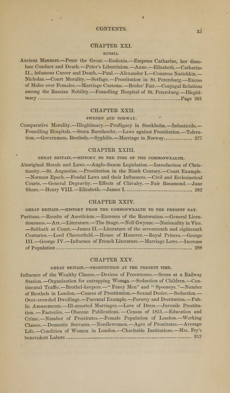 CHAPTEE XXI. RUSSIA. Ancient Manners.—Peter the Great.—Eudoxia.—Empress Catharine, her disso- lute Conduct and Death.—Peter's Libertinism.—Anne.—Elizabeth.—Catharine II., infamous Career and Death.—Paul.—Alexander I.—Countess Narishkin. Nicholas.—Court Morality.—Serfage.—Prostitution in St. Petersburg.—Excess of Males over Females.—Marriage Customs.—Brides' Fair.—Conjugal Relations among the Eussian Nobility.—Foundling Hospital of St. Petersburg.—Illegiti- macy Page 261 CHAPTER XXII. SWEDEN AND NORWAY. Comparative Morality.—Illegitimacy.—Profligacy in Stockholm.—Infanticide.— Foundling Hospitals.—Stora Barnhordst.—Laws against Prostitution.—Tolera- tion.—Government Brothels.—Syphilis.—Marriage in Norway 277 CHAPTEE XXIII. GREAT BRITAIN.—HISTORY TO THE TIME OF THE COMMONWEALTH. Aboriginal Morals and Laws.—Anglo-Saxon Legislation.—Introduction of Chris- tianity.—St. Augustine.—Prostitution in the Ninth Century.—Court Example. —Norman Epoch.—Feudal Laws and their Influences.—Civil and Ecclesiastical Courts. — General Depravity. — Effects of Chivalry.—Fair Eosamond.—Jane Shore.—Henry VIII.—Elizabeth.—James 1 282 CHAPTEE XXIV. GREAT BRITAIN.—HISTORY FROM THE COMMONWEALTH TO THE PRESENT DAY. Puritans.—Eesults of Asceticism.—Excesses of the Eestoration.—General Licen- tiousness.—Art.—Literature.—The Stage.—Nell Gwynne.—Nationality in Vice. —Sabbath at Court.—James II.—Literature of the seventeenth and eighteenth Centuries.—Lord Chesterfield.—House of Hanover.—Eoyal Princes.—George III.—George IV.—Influence of French Literature.—Marriage Laws.—Increase of Population 298 CHAPTEE XXV. GREAT BRITAIN.—PROSTITUTION AT THE PRESENT TIME. Influence of the Wealthy Classes.—Devices of Procuresses.—Scene at a Eailway Station.—Organization for entrapping Women.—Seduction of Children.—Con- tinental Traffic.—Brothel-keepers.—Fancy Men and Spooneys.—Number of Brothels in London.—Causes of Prostitution.—Sexual Desire.—Seduction.— Over-crowded Dwellings.—Parental Example.—Poverty and Destitution.—Pub- lic Amusements.—Ill-assorted Marriages.—Love of Dress.—Juvenile Prostitu- tion.—Factories.—Obscene Publications.—Census of 1851.—Education and Crime.—Number of Prostitutes.—Female Population of London.—Working Classes.—Domestic Servants.—Needlewomen.—Ages of Prostitutes.—Average Life.—Condition of Women in London.—Charitable Institutions.—Mrs. Fry's benevolent Labors 312