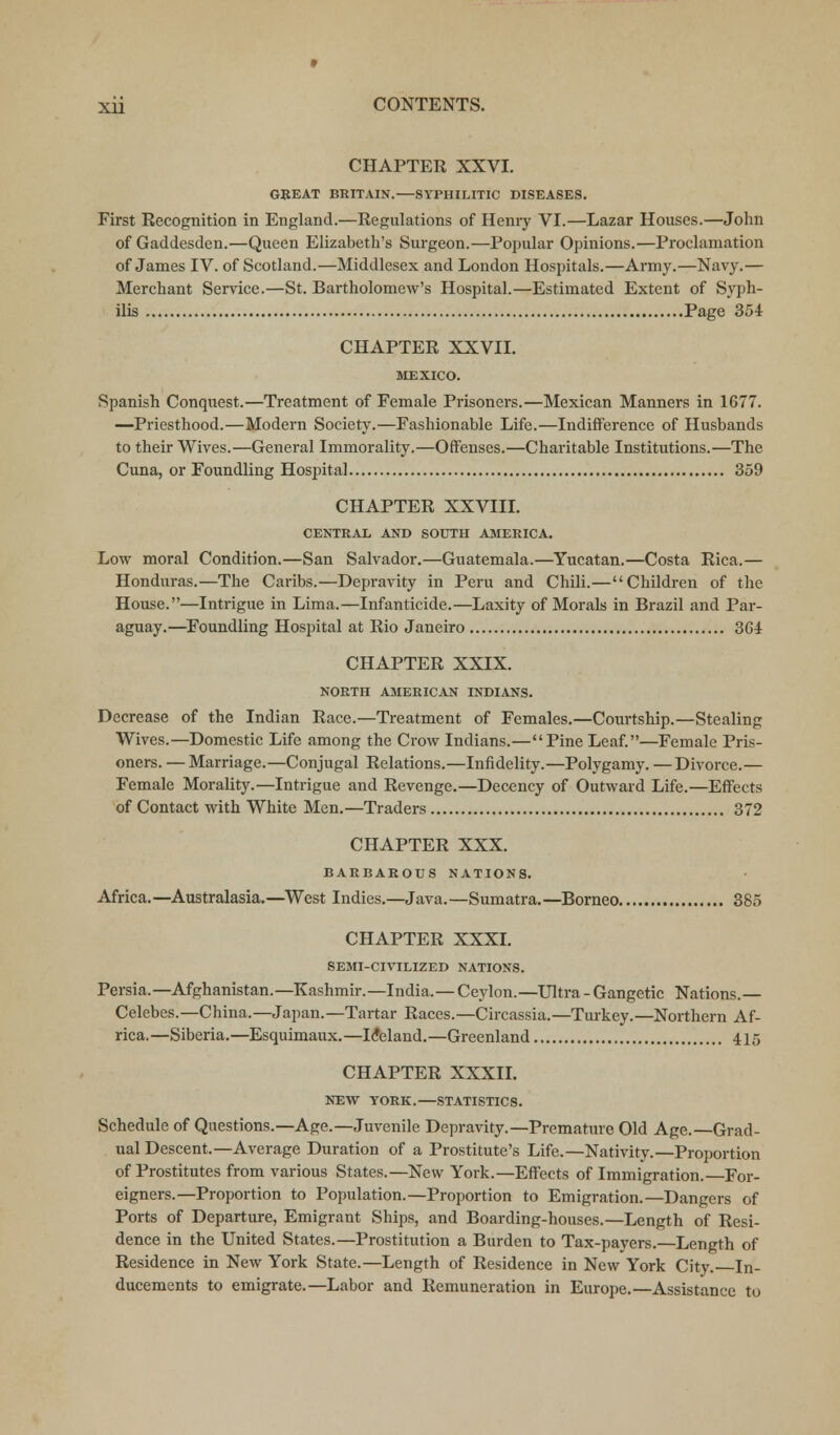 CHAPTER XXVI. GREAT BRITAIN.—SYPHILITIC DISEASES. First Recognition in England.—Regulations of Henry VI.—Lazar Houses.—John of Gaddesden.—Queen Elizabeth's Surgeon.—Popular Opinions.—Proclamation of James IV. of Scotland.—Middlesex and London Hospitals.—Army.—Navy.— Merchant Sendee.—St. Bartholomew's Hospital.—Estimated Extent of Syph- ilis Page 354 CHAPTER XXVII. MEXICO. Spanish Conquest.—Treatment of Female Prisoners.—Mexican Manners in 1677. —Priesthood.—Modern Society.—Fashionable Life.—Indifference of Husbands to their Wives.—General Immorality.—Offenses.—Charitable Institutions.—The Cuna, or Foundling Hospital 359 CHAPTER XXVIII. CENTRAL AND SOUTH AMERICA. Low moral Condition.—San Salvador.—Guatemala.—Yucatan.—Costa Rica.— Honduras.—The Caribs.—Depravity in Peru and Chili.—Children of the House.—Intrigue in Lima.—Infanticide.—Laxity of Morals in Brazil and Par- aguay.—Foundling Hospital at Rio Janeiro 364 CHAPTER XXIX. NORTH AMERICAN INDIANS. Decrease of the Indian Race.—Treatment of Females.—Courtship.—Stealing Wives.—Domestic Life among the Crow Indians.—Pine Leaf.—Female Pris- oners. — Marriage.—Conjugal Relations.—Infidelity.—Polygamy. —Divorce.— Female Morality.—Intrigue and Revenge.—Decency of Outward Life.—Effects of Contact with White Men.—Traders 372 CHAPTER XXX. BARBAROUS NATIONS. Africa.—Australasia.—West Indies.—Java.—Sumatra.—Borneo 385 CHAPTER XXXI. SEMI-CIVILIZED NATIONS. Persia.—Afghanistan.—Kashmir.—India.—Ceylon.—Ultra - Gangetic Nations.— Celebes.—China.—Japan.—Tartar Races.—Circassia.—Turkey.—Northern Af- rica.—Siberia.—Esquimaux.—Iceland.—Greenland 415 CHAPTER XXXII. NEW YORK.—STATISTICS. Schedule of Questions.—Age.—Juvenile Depravity.—Premature Old Age.—Grad- ual Descent.—Average Duration of a Prostitute's Life.—Nativity.—Proportion of Prostitutes from various States.—New York.—Effects of Immigration. For- eigners.—Proportion to Population.—Proportion to Emigration.—Dangers of Ports of Departure, Emigrant Ships, and Boarding-houses.—Length of Resi- dence in the United States.—Prostitution a Burden to Tax-payers.—Length of Residence in New York State.—Length of Residence in New York City. In- ducements to emigrate.—Labor and Remuneration in Europe.—Assistance to