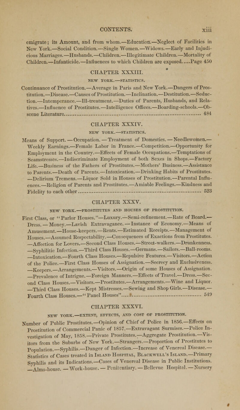 emigrate; its Amount, and from whom.—Education.—Neglect of Facilities in New York.—Social Condition.—Single Women.—Widows.—Early and Injudi- cious Marriages.—Husbands.—Children.—Illegitimate Children.—Mortality of Children.—Infanticide.—Influences to which Children are exposed Page 450 CHAPTER XXXIII. NEW TORK.—STATISTICS. Continuance of Prostitution.—Average in Paris and New York.—Dangers of Pros- titution.—Disease.—Causes of Prostitution.—Inclination.—Destitution.—Seduc- tion.—Intemperance.—Ill-treatment.—Duties of Parents, Husbands, and Rela- tives.—Influence of Prostitutes.—Intelligence Offices.—Boarding-schools.—Ob- scene Literature 484 CHAPTER XXXIV. NEW YORK. STATISTICS. Means of Support.—Occupation.—Treatment of Domestics. — Needlewomen.— Weekly Earnings.—Female Labor in France.—Competition.—Opportunity for Employment in the Country.—Effects of Female Occupations.—Temptations of Seamstresses.—Indiscriminate Employment of both Sexes in Shops.—Factory Life.—Business of the Fathers of Prostitutes.—Mothers' Business.—Assistance to Parents.—Death of Parents.—Intoxication.—Drinking Habits of Prostitutes. —Delirium Tremens.—Liquor Sold in Houses of Prostitution.—Parental Influ- ences.—Religion of Parents and Prostitutes.—Amiable Feelings.—Kindness and Fidelity to each other 523 CHAPTER XXXV. NEW TORK.—PROSTITUTES AND HOUSES OF PROSTITUTION. First Class, or Parlor Houses.—Luxury.—Semi-refinement.—Rate of Board.— Dress.— Money.—Lavish Extravagance.—Instance of Economy.—Means of Amusement.—House-keepers.—Rents.—Estimated Receipts.—Management of Houses. Assumed Respectability.—Consequences of Exactions from Prostitutes. Affection for Lovers.—Second Class Houses.—Street-walkers.—Drunkenness. Syphilitic Infection.—Third Class Houses.—Germans.—Sailors.—Ball-rooms. Intoxication.—Fourth Class Houses.—Repulsive Features.—Visitors.—Action of the Police.—First Class Houses of Assignation.—Secrecy and Exclusiveness. Keepers.—Arrangements.—Visitors.—Origin of some Houses of Assignation. Prevalence of Intrigue.—Foreign Manners.—Effects of Travel.—Dress.—Sec- ond Class Houses.—Visitors.—Prostitutes.—Arrangements.—Wine and Liquor. —Third Class Houses.—Kept Mistresses.—Sewing and Shop Girls.—Disease.— Fourth Class Houses.—Panel Houses ? 541) CHAPTER XXXVI. NEW TORK.—EXTENT, EFFECTS, AND COST OF PROSTITUTION. Number of Public Prostitutes.—Opinion of Chief of Police in 1856.—Effects on Prostitution of Commercial Panic of 1857.—Extravagant Surmises.—Police In- vestigation of May, 1858.—Private Prostitutes.—Aggregate Prostitution.—Vis- itors from the Suburbs of New York.—Strangers.—Proportion of Prostitutes to Population.—Syphilis.—Danger of Infection.—Increase of Venereal Disease- Statistics of Cases treated in Island Hospital, Blackwell's Island.—Primary Syphilis and its Indications.—Cases of Venereal Disease in Public Institutions. —Alms-house. — Work-house. — Penitentiary. — Bellevue Hospital. — Nursery