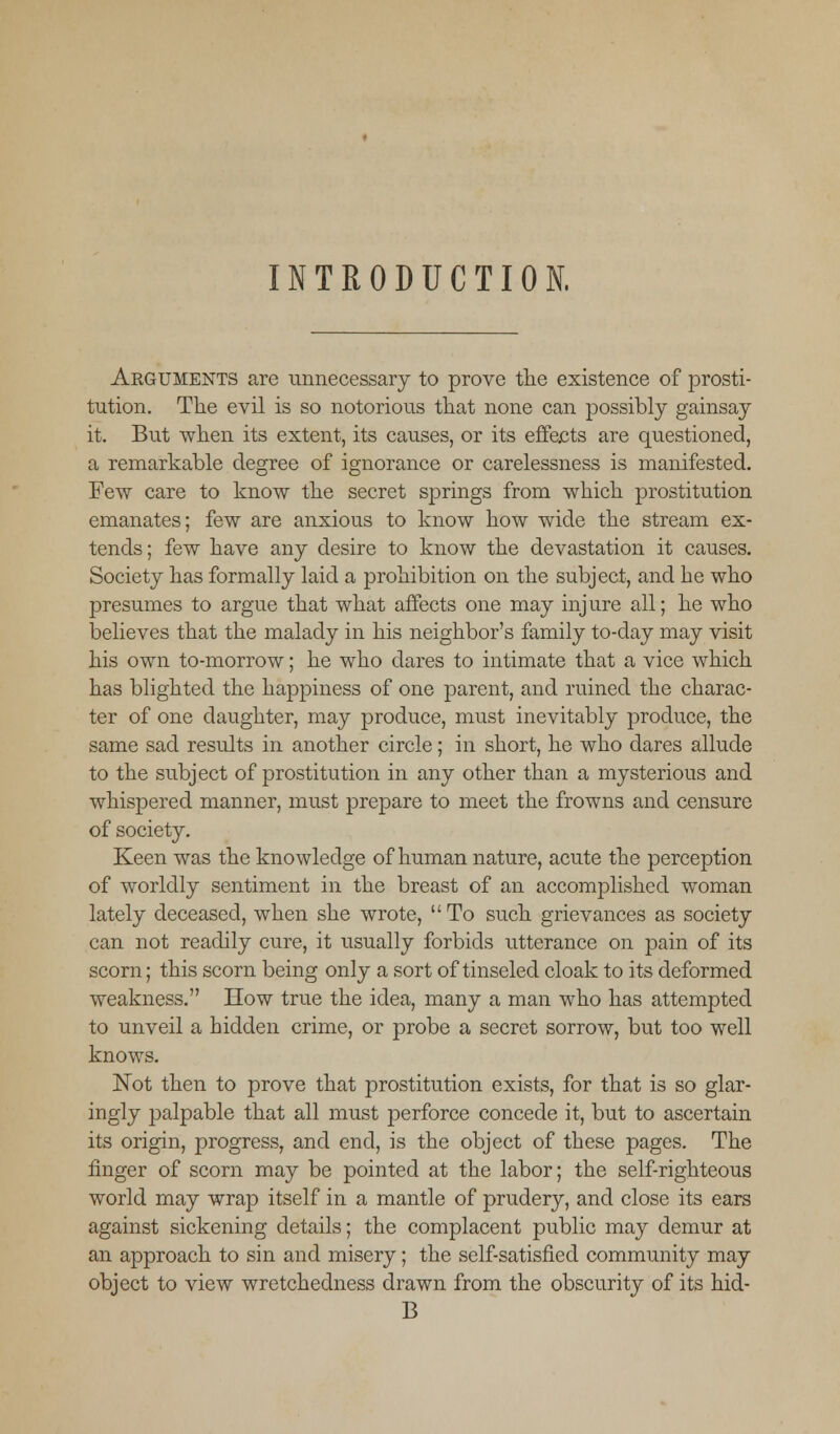 INTRODUCTION. Arguments are unnecessary to prove the existence of prosti- tution. The evil is so notorious that none can possibly gainsay it. But when its extent, its causes, or its effects are questioned, a remarkable degree of ignorance or carelessness is manifested. Few care to know the secret springs from which prostitution emanates; few are anxious to know how wide the stream ex- tends; few have any desire to know the devastation it causes. Society has formally laid a prohibition on the subject, and he who presumes to argue that what affects one may injure all; he who believes that the malady in his neighbor's family to-day may visit his own to-morrow; he who dares to intimate that a vice which has blighted the happiness of one parent, and ruined the charac- ter of one daughter, may produce, must inevitably produce, the same sad results in another circle; in short, he who dares allude to the subject of prostitution in any other than a mysterious and whispered manner, must prepare to meet the frowns and censure of society. Keen was the knowledge of human nature, acute the perception of worldly sentiment in the breast of an accomplished woman lately deceased, when she wrote, To such grievances as society can not readily cure, it usually forbids utterance on pain of its scorn; this scorn being only a sort of tinseled cloak to its deformed weakness. How true the idea, many a man who has attempted to unveil a hidden crime, or probe a secret sorrow, but too well knows. Not then to prove that prostitution exists, for that is so glar- ingly palpable that all must perforce concede it, but to ascertain its origin, progress, and end, is the object of these pages. The finger of scorn may be pointed at the labor; the self-righteous world may wrap itself in a mantle of prudery, and close its ears against sickening details; the complacent public may demur at an approach to sin and misery; the self-satisfied community may object to view wretchedness drawn from the obscurity of its hid- B
