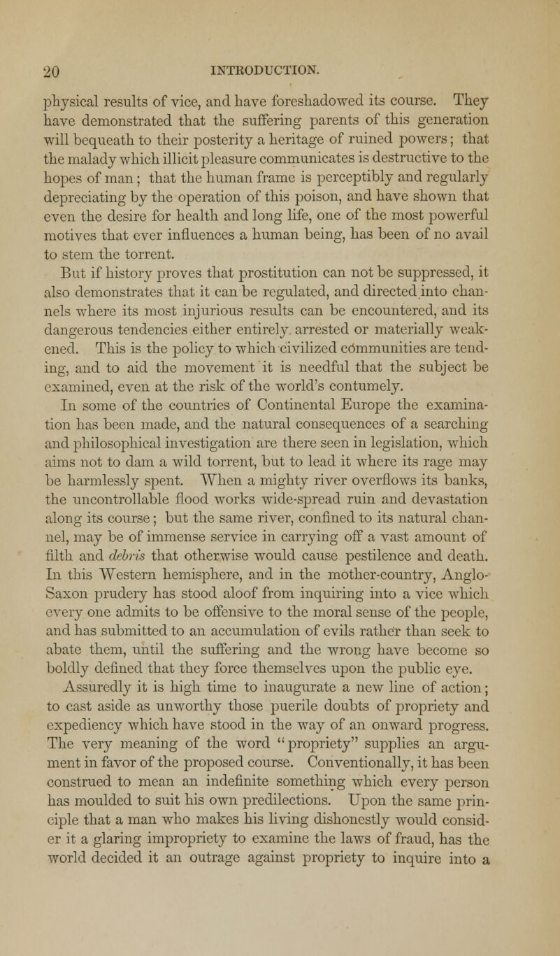 physical results of vice, and have foreshadowed its course. They have demonstrated that the suffering parents of this generation will bequeath to their posterity a heritage of ruined powers; that the malady which illicit pleasure communicates is destructive to the hopes of man; that the human frame is perceptibly and regularly depreciating by the operation of this poison, and have shown that even the desire for health and long life, one of the most powerful motives that ever influences a human being, has been of no avail to stem the torrent. But if history proves that prostitution can not be suppressed, it also demonstrates that it can be regulated, and directed into chan- nels where its most injurious results can be encountered, and its dangerous tendencies either entirely arrested or materially weak- ened. This is the policy to which civilized communities are tend- ing, and to aid the movement it is needful that the subject be examined, even at the risk of the world's contumely. In some of the countries of Continental Europe the examina- tion has been made, and the natural consequences of a searching and philosophical investigation are there seen in legislation, which aims not to dam a wild torrent, but to lead it where its rage may be harmlessly spent. When a mighty river overflows its banks, the uncontrollable flood works wide-spread ruin and devastation along its course; but the same river, confined to its natural chan- nel, may be of immense service in carrying off a vast amount of filth and debris that otherwise would cause pestilence and death. In this Western hemisphere, and in the mother-country, Anglo- Saxon prudery has stood aloof from inquiring into a vice which every one admits to be offensive to the moral sense of the people, and has submitted to an accumulation of evils rather than seek to abate them, until the suffering and the wrong have become so boldly defined that they force themselves upon the public eye. Assuredly it is high time to inaugurate a new line of action; to cast aside as unworthy those puerile doubts of propriety and expediency which have stood in the way of an onward progress. The very meaning of the word propriety supplies an argu- ment in favor of the proposed course. Conventionally, it has been construed to mean an indefinite something which every person has moulded to suit his own predilections. Upon the same prin- ciple that a man who makes his living dishonestly would consid- er it a glaring impropriety to examine the laws of fraud, has the world decided it an outrage against propriety to inquire into a