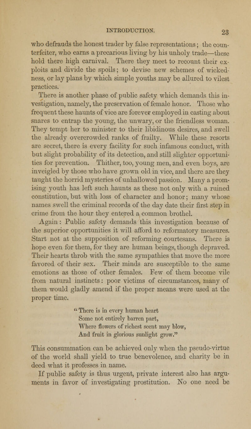 who defrauds the honest trader by false representations; the coun- terfeiter, who earns a precarious living by his unholy trade—these hold there high carnival. There they meet to recount their ex- ploits and divide the spoils; to devise new schemes of wicked- ness, or lay plans by which simple youths may be allured to vilest practices. There is another phase of public safety which demands this in- vestigation, namely, the preservation of female honor. Those who frequent these haunts of vice are forever employed in casting about snares to entrap the young, the unwary, or the friendless woman. They tempt her to minister to their libidinous desires, and swell the already overcrowded ranks of frailty. While these resorts are secret, there is every facility for such infamous conduct, with but slight probability of its detection, and still slighter opportuni- ties for prevention. Thither, too, young men, and even boys, are inveigled by those who have grown old in vice, and there are they taught the horrid mysteries of unhallowed passion. Many a prom- ising youth has left such haunts as these not only with a ruined constitution, but with loss of character and honor; many whose names swell the criminal records of the day date their first step in crime from the hour they entered a common brothel. Again: Public safety demands this investigation because of the superior opportunities it will afford to reformatory measures. Start not at the supposition of reforming courtesans. There is hope even for them, for they are human beings, though depraved. Their hearts throb with the same sympathies that move the more favored of their sex. Their minds are susceptible to the same emotions as those of other females. Few of them become vile from natural instincts: poor victims of circumstances, many of them would gladly amend if the proper means were used at the proper time. There is in every human heart Some not entirely barren part, Where flowers of richest scent may blow, And fruit in glorious sunlight grow. This consummation can be achieved only when the pseudo-virtue of the world shall yield to true benevolence, and charity be in deed what it professes in name. If public safety is thus urgent, private interest also has argu- ments in favor of investigating prostitution. No one need be