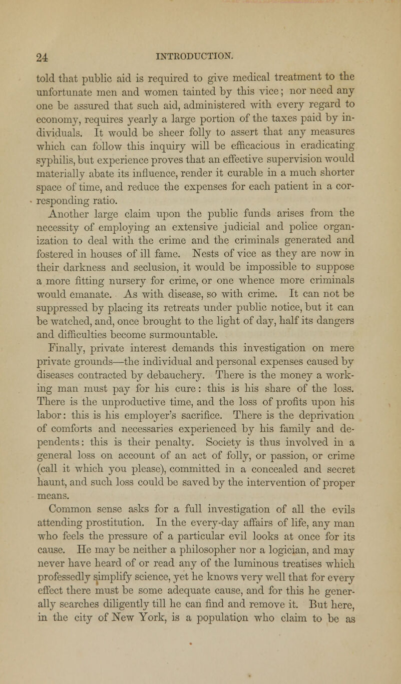 told that public aid is required to give medical treatment to the unfortunate men and women tainted by this vice; nor need any one be assured that such aid, administered with every regard to economy, requires yearly a large portion of the taxes paid by in- dividuals. It would be sheer folly to assert that any measures which can follow this inquiry will be efficacious in eradicating syphilis, but experience proves that an effective supervision would materially abate its influence, render it curable in a much shorter space, of time, and reduce the expenses for each patient in a cor- responding ratio. Another large claim upon the public funds arises from the necessity of employing an extensive judicial and police organ- ization to deal with the crime and the criminals generated and fostered in houses of ill fame. Nests of vice as they are now in their darkness and seclusion, it would be impossible to suppose a more fitting nursery for crime, or one whence more criminals would emanate. As with disease, so with crime. It can not be suppressed by placing its retreats under public notice, but it can be watched, and, once brought to the light of day, half its dangers and difficulties become surmountable. Finally, private interest demands this investigation on mere private grounds—the individual and personal expenses caused by diseases contracted by debauchery. There is the money a work- ing man must pay for his cure: this is his share of the loss. There is the unproductive time, and the loss of profits upon his labor: this is his employer's sacrifice. There is the deprivation of comforts and necessaries experienced by his family and de- pendents: this is their penalty. Society is thus involved in a general loss on account of an act of folly, or passion, or crime (call it which you please), committed in a concealed and secret haunt, and such loss could be saved by the intervention of proper means. Common sense asks for a full investigation of all the evils attending prostitution. In the every-day affairs of life, any man who feels the pressure of a particular evil looks at once for its cause. He may be neither a philosopher nor a logician, and may never have heard of or read any of the luminous treatises which professedly simplify science, yet he knows very well that for every effect there must be some adequate cause, and for this he gener- ally searches diligently till he can find and remove it. But here, in the city of New York, is a population who claim to be as