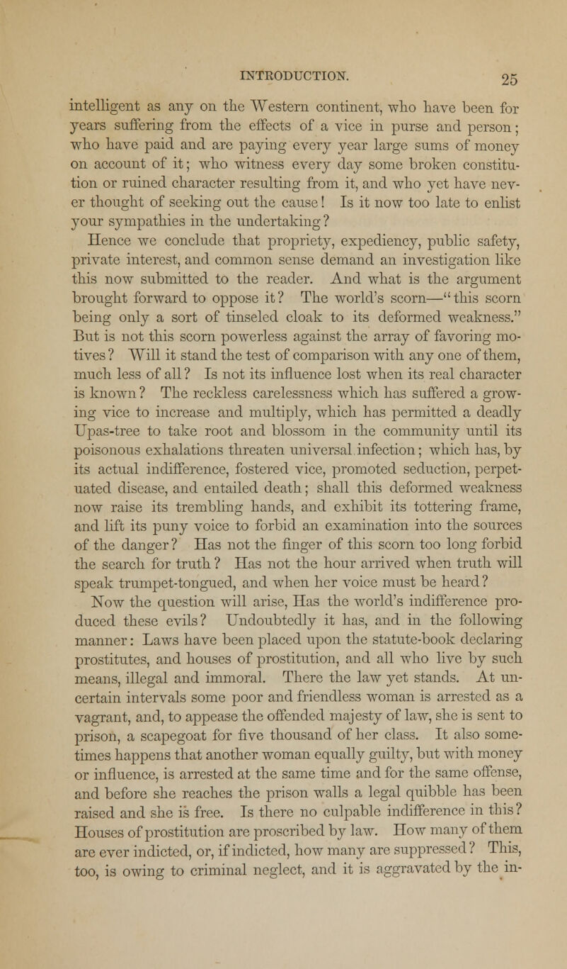 intelligent as any on the Western continent, who have been for years suffering from the effects of a vice in purse and person; who have paid and are paying every year large sums of money on account of it; who witness every day some broken constitu- tion or ruined character resulting from it, and who yet have nev- er thought of seeking out the cause! Is it now too late to enlist your sympathies in the undertaking ? Hence we conclude that propriety, expediency, public safety, private interest, and common sense demand an investigation like this now submitted to the reader. And what is the argument brought forward to oppose it? The world's scorn—this scorn being only a sort of tinseled cloak to its deformed weakness. But is not this scorn powerless against the array of favoring mo- tives ? Will it stand the test of comparison with any one of them, much less of all ? Is not its influence lost when its real character is known ? The reckless carelessness which has suffered a grow- ing vice to increase and multiply, which has permitted a deadly Upas-tree to take root and blossom in the community until its poisonous exhalations threaten universal.infection; which has,by its actual indifference, fostered vice, promoted seduction, perpet- uated disease, and entailed death; shall this deformed weakness now raise its trembling hands, and exhibit its tottering frame, and lift its puny voice to forbid an examination into the sources of the danger ? Has not the finger of this scorn too long forbid the search for truth ? Has not the hour arrived when truth will speak trumpet-tongued, and when her voice must be heard ? Now the question will arise, Has the world's indifference pro- duced these evils? Undoubtedly it has, and in the following manner: Laws have been placed upon the statute-book declaring prostitutes, and houses of prostitution, and all who live by such means, illegal and immoral. There the law yet stands. At un- certain intervals some poor and friendless woman is arrested as a vagrant, and, to appease the offended majesty of law, she is sent to prison, a scapegoat for five thousand of her class. It also some- times happens that another woman equally guilty, but with money or influence, is arrested at the same time and for the same offense, and before she reaches the prison walls a legal quibble has been raised and she is free. Is there no culpable indifference in this? Houses of prostitution are proscribed by law. How many of them are ever indicted, or, if indicted, how many are suppressed ? This, too, is owing to criminal neglect, and it is aggravated by the in-