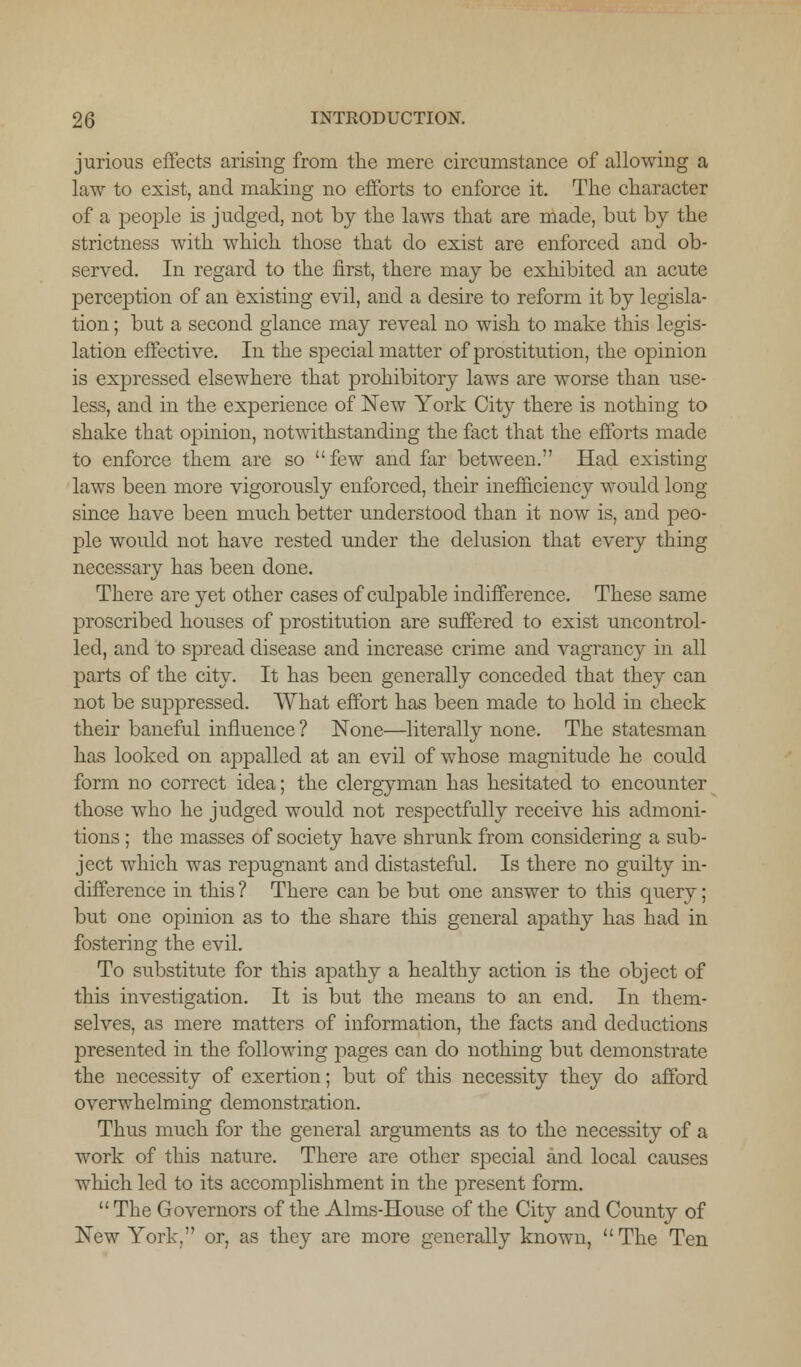 jurious effects arising from the mere circumstance of allowing a law to exist, and making no efforts to enforce it. The character of a people is judged, not by the laws that are made, but by the strictness with which those that do exist are enforced and ob- served. In regard to the first, there may be exhibited an acute perception of an existing evil, and a desire to reform it by legisla- tion ; but a second glance may reveal no wish to make this legis- lation effective. In the special matter of prostitution, the opinion is expressed elsewhere that prohibitory laws are worse than use- less, and in the experience of New York City there is nothing to shake that opinion, notwithstanding the fact that the efforts made to enforce them are so few and far between. Had existing laws been more vigorously enforced, their inefficiency would long- since have been much better understood than it now is, and peo- ple would not have rested under the delusion that every thing necessary has been done. There are yet other cases of culpable indifference. These same proscribed houses of prostitution are suffered to exist uncontrol- led, and to spread disease and increase crime and vagrancy in all parts of the city. It has been generally conceded that they can not be suppressed. What effort has been made to hold in check their baneful influence ? None—literally none. The statesman has looked on appalled at an evil of whose magnitude he could form no correct idea; the clergyman has hesitated to encounter those who he judged would not respectfully receive his admoni- tions ; the masses of society have shrunk from considering a sub- ject which was repugnant and distasteful. Is there no guilty in- difference in this ? There can be but one answer to this query; but one opinion as to the share this general apathy has had in fostering the evil. To substitute for this apathy a healthy action is the object of this investigation. It is but the means to an end. In them- selves, as mere matters of information, the facts and deductions presented in the following pages can do nothing but demonstrate the necessity of exertion; but of this necessity they do afford overwhelming demonstration. Thus much for the general arguments as to the necessity of a work of this nature. There are other special and local causes which led to its accomplishment in the present form. The Governors of the Aims-House of the City and County of New York, or, as they are more generally known, The Ten