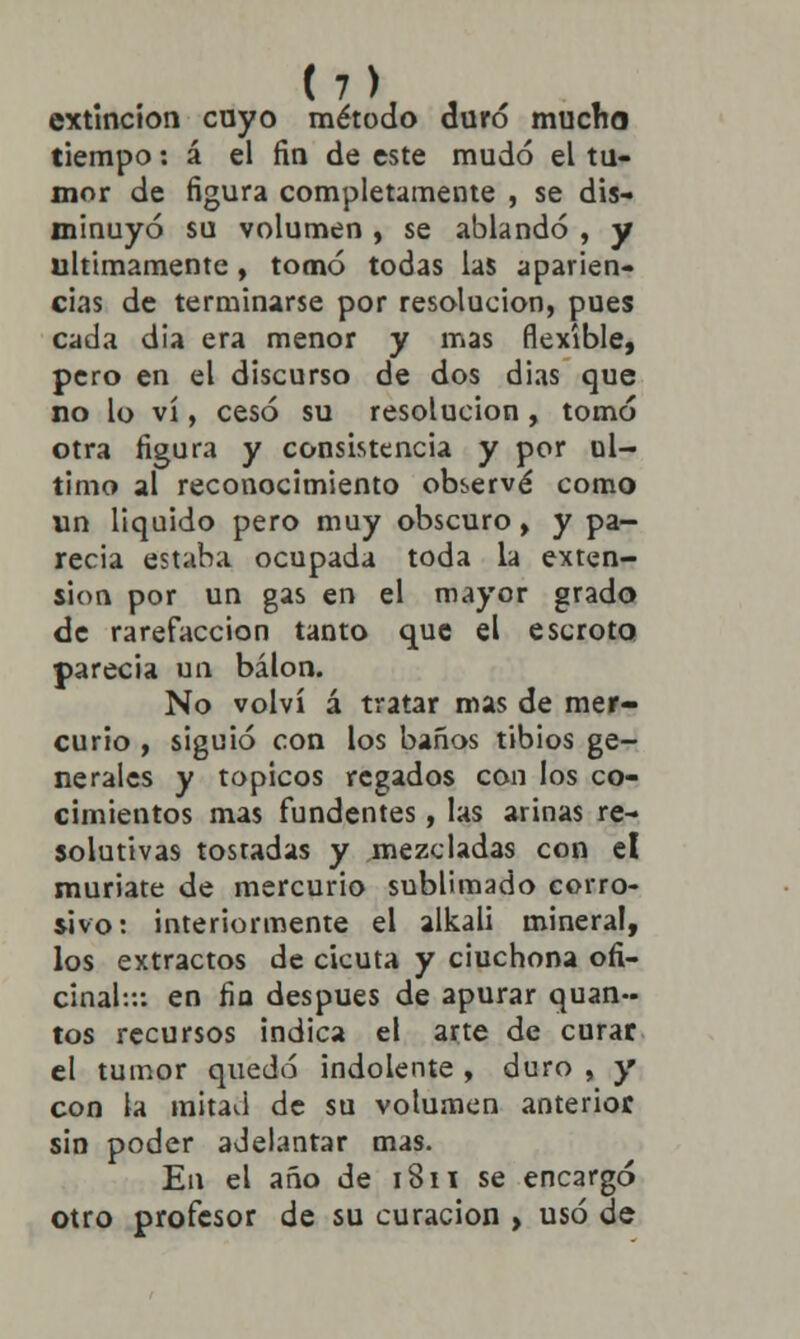 extinción cuyo método duró mucho tiempo: á el fin de este mudó el tu- mor de figura completamente , se dis- minuyó su volumen , se ablandó , y últimamente, tomó todas las aparien- cias de terminarse por resolución, pues cada dia era menor y mas flexible, pero en el discurso de dos dias que no lo vi, cesó su resolución, tomó otra figura y consistencia y por ul- timo al reconocimiento observé como un liquido pero muy obscuro, y pa- recía estaba ocupada toda la exten- sión por un gas en el mayor grado de rarefacción tanto que el escroto parecia un bálon. No volví á tratar mas de mer- curio , siguió con los baños tibios ge- nerales y tópicos regados con los co- cimientos mas fundentes, las arinas re- solutivas tostadas y mezcladas con el muriate de mercurio sublimado corro- sivo: interiormente el alkali minera!, los extractos de cicuta y ciuchona ofi- cinal::: en fin después de apurar quan- tos recursos indica el arte de curar el tumor quedó indolente , duro , y con la mitad de su volumen anterior sin poder adelantar mas. En el año de 1811 se encargó otro profesor de su curación , usó de