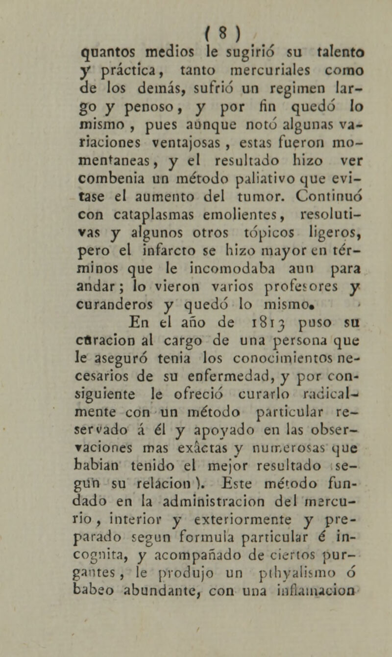 qoantos medios le sugirió su talento y práctica, tanto mercuriales como de los demás, sufrió un régimen lar- go y penoso, y por fin quedó lo mismo , pues aunque notó algunas va- riaciones ventajosas , estas fueron mo- mentáneas, y el resultado hizo ver combenia un método paliativo que evi- tase el aumento del tumor. Continuó con cataplasmas emolientes, resoluti- vas y algunos otros tópicos ligeros, pero el infarcto se hizo mayor en tér- minos que le incomodaba aun para andar; lo vieron varios profesores y curanderos y quedó lo mismo» En el año de 1813 puso su cíiracion al cargo de una persona que le aseguró tenia los conocimientos ne- cesarios de su enfermedad, y por con- siguiente le ofreció curarlo radical- mente con un método particular re- servado á él y apoyado en las obser- vaciones mas exactas y numerosas que babian tenido el mejor resultado se- gún su relación). Este método fun- dado en la administración del mercu- rio , interior y exteriormente y pre- parado según formula particular é in- cógnita, y acompañado de ciertos pur- gantes , le produjo un pthyalismo ó babeo abundante, con una inli.iuucion