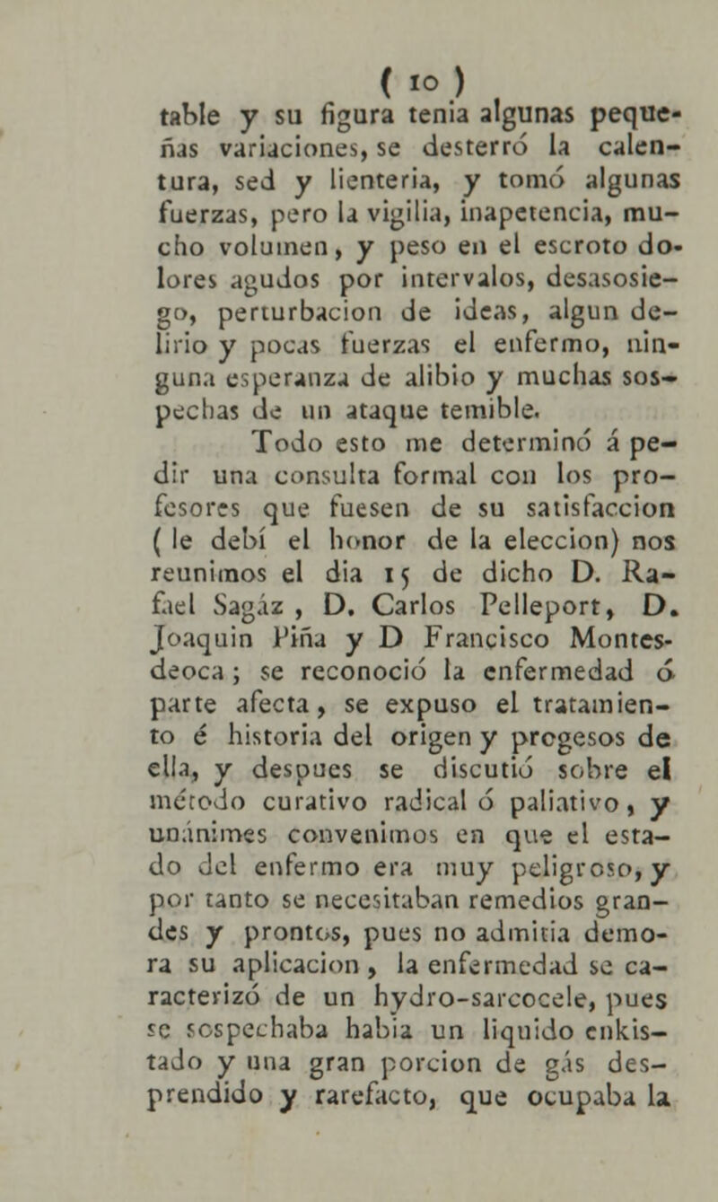 (IO) rabie y su figura tenia algunas peque- ñas variaciones, se desterró la calen- tura, sed y lienteria, y tomo algunas fuerzas, pero la vigilia, inapetencia, mu- cho volumen, y peso en el escroto do- lores agudos por intervalos, desasosie- go, perturbación de ¡deas, algún de- lirio y pocas fuerzas el enfermo, nin- guna esperanza de alibio y muchas sos- pechas de no ataque temible. Todo esto me determinó á pe- dir una consulta formal con los pro- fesores que fuesen de su satisfacción ( le debí el honor de la elección) nos reunimos el dia 15 de dicho D. Ra- fael Sagaz , D. Carlos Pelleport, D. Joaquín l'iña y D Francisco Montes- deoca; se reconoció la enfermedad ó parte afecta, se expuso el tratamien- to é historia del origen y pregesos de ella, y después se discutió sobre el método curativo radical ó paliativo, y unánimes convenimos en que el esta- do del enfermo era muy peligroso, y por tanto se necesitaban remedios gran- des y prontos, pues no admitía demo- ra su aplicación , la enfermedad se ca- racterizó de un hydro-sarcocele, pues se sospechaba habia un liquido cnkis- tado y una gran porción de gas des- prendido y rarefacto, que ocupaba la