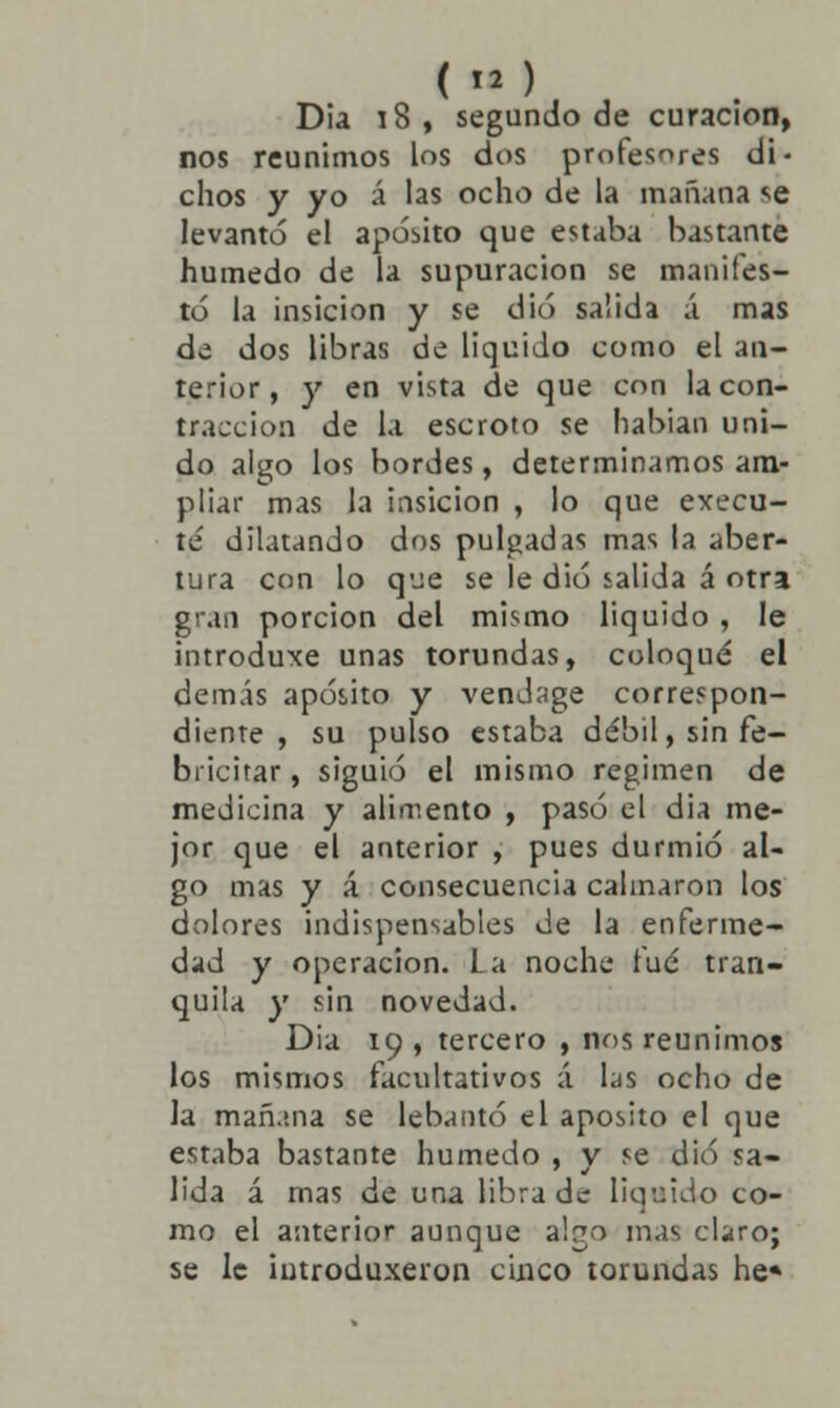 Dia 18 , segundo de curación, nos reunimos los dos profesores di- chos y yo á las ocho de la mañana se levantó el aposito que estaba bastante húmedo de la supuración se manifes- tó la insicion y se dio salida á mas de dos libras de liquido como el an- terior, y en vista de que con la con- tracción de la escroto se habían uni- do algo los bordes, determinamos am- pliar mas la insicion , lo que execu- te' dilatando dos pulgadas mas la aber- tura con lo que se le dio salida á otra gran porción del mismo liquido , le introduxe unas torundas, coloqué el demás aposito y vendage correspon- diente , su pulso estaba débil, sin fe- bricitar, siguió el mismo régimen de medicina y alimento , pasó el dia me- jor que el anterior , pues durmió al- go mas y á consecuencia calmaron los dolores indispensables de la enferme- dad y operación. La noche fué tran- quila y sin novedad. Dia 19 , tercero , nos reunimos los mismos facultativos á las ocho de la mañana se lebantó el aposito el que estaba bastante húmedo , v se dio sa- lida á rnas de una libra de liquido co- mo el anterior aunque abo mas claro; se le iutroduxeron cinco torundas he*