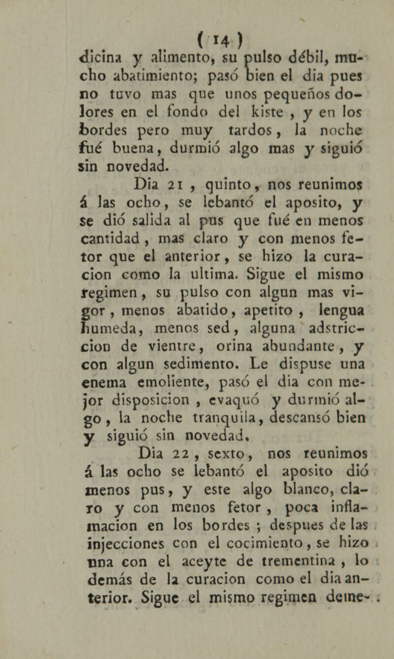 dicina y alimento, su pulso débil, mu- cho abatimiento; pasó bien el dia pues no tuvo mas que unos pequeños do- lores en el fondo del kiste , y en los bordes pero muy tardos, la noche fué buena, durmió algo mas y siguió sin novedad. Dia 21 , quinto, nos reunimos á las ocho, se lebantó el aposito, y se dio salida al pus que fué en menos cantidad , mas claro y con menos fe- tor que el anterior, se hizo la cura- ción como la ultima. Sigue el mismo régimen, su pulso con algún mas vi- gor , menos abatido, apetito , lengua húmeda, menos sed, alguna adstric- cion de vientre, orina abundante, y con algún sedimento. Le dispuse una enema emoliente, pasó el dia con me- jor disposición , evaquó y durmió al- go , la noche tranquila, descansó bien y siguió sin novedad, Dia 22, sexto, nos reunimos á las ocho se lebantó el aposito dio menos pus, y este algo blanco, cla- ro y con menos fetor , poca infla- mación en los bordes ; después de las injecciones con el cocimiento, se hizo una con el aceyte de trementina , lo demás de la curación como el dia an-