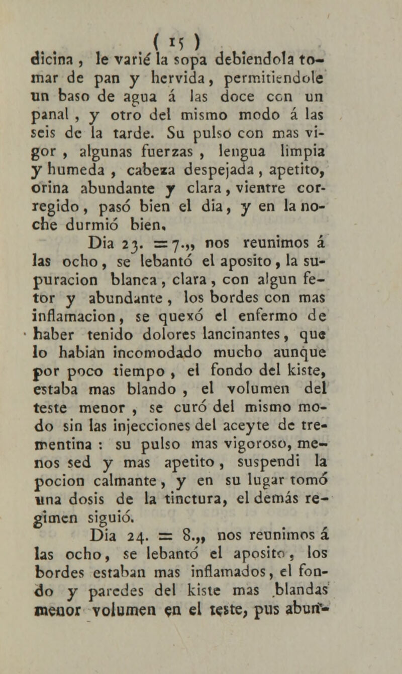 eicina , le varié la sopa debiéndola to- mar de pan y hervida, permitiéndole un baso de agua á las doce cen un panal , y otro del mismo modo á las seis de la tarde. Su pulso con mas vi- gor , algunas fuerzas , lengua limpia y húmeda , cabeza despejada , apetito, orina abundante y clara, vientre cor- regido , pasó bien el dia, y en la no- che durmió bien, Dia 23. =7.5» «os reunimos á las ocho , se lebantó el aposito , la su- puración blanca , clara , con algún fe- tor y abundante , los bordes con mas inflamación, se quexó el enfermo de haber tenido dolores lancinantes, que lo habían incomodado mucho aunque por poco tiempo , el fondo del kiste, estaba mas blando , el volumen del teste menor , se curó del mismo mo- do sin las injecciones del aceyte de tre- mentina : su pulso mas vigoroso, me- nos sed y mas apetito, suspendí la poción calmante, y en su lugar tomó una dosis de la tinctura, el demás ré- gimen siguió. Dia 24. = 8.,, nos reunimos á las ocho, se lebantó el aposito, los bordes estaban mas inflamados, el fon- do y paredes del kiste mas blandas meuor volumen en el teste, pus aburf-
