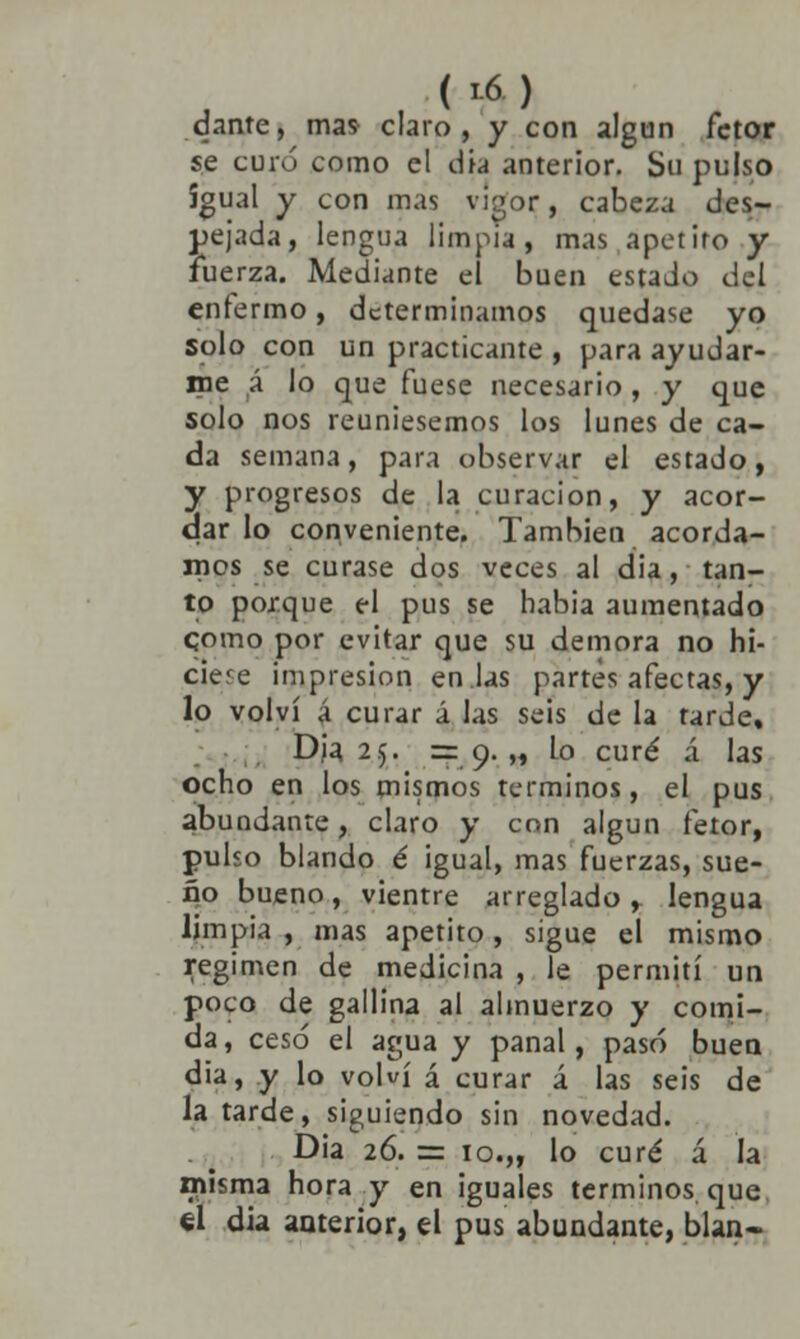 dante, mas claro, y con algún fctor se curó como el dia anterior. Su pulso igual y con mas vigor, cabeza des- pejada, lengua limpia, mas apetito y fuerza. Mediante el buen estado del enfermo, determinamos quedase yo solo con un practicante , para ayudar- me á lo que fuese necesario, y que solo nos reuniésemos los lunes de ca- da semana, para observar el estado, y progresos de la curación, y acor- dar lo conveniente. También acorda- mos se curase dos veces al dia, tan- to porque el pus se habia aumentado como por evitar que su demora no hi- ciere impresión en las partes afectas, y lo volví á curar á las seis de la tarde, Dja 25. =9.,, Lo curé á las ocho en los mismos términos, el pus abundante, claro y con algún fetor, pulso blando é igual, mas fuerzas, sue- ño bueno, vientre arreglado, lengua limpia , mas apetito, sigue el mismo régimen de medicina , le permití un poco de gallina al almuerzo y comi- da, cesó el agua y panal, pasó buen dia, y lo volví á curar á las seis de la tarde, siguiendo sin novedad. Dia 26. = 10.„ lo curé á la misma hora y en ¡guales términos que el dia anterior, el pus abundante, blan-