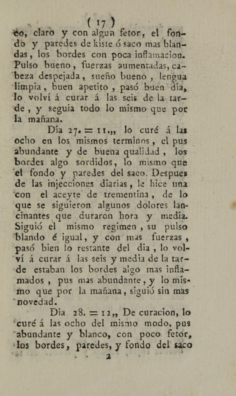 feo, claro y con algún fetor, el fon- do y paredes de kiste ó saco mas blan- das, los bordes con poca inflamación. Pulso bueno, fuerzas aumentadas, ca- beza despejada, sueño bueno , lengua limpia , buen apetito , pasó buen dia, lo volví á curar á las seis de la tar- de , y seguía todo lo mismo que por la mañana. Dia 27.= ii,„ lo curé á las ocho en los mismos términos, el pus abundante y de buena qualidad , los bordes algo sórdidos, lo mismo que el fondo y paredes del saco. Después de las injecciones diarias, le hice una con el aceyte de trementina, de lo que se siguieron algunos dolores lan- cinantes que duraron hora y media. Siguió el mismo régimen , su pulso blando é igual, y con mas fuerzas, pasó bien lo restante del dia , lo vol- ví á curar á las seis y media de la tar- de estaban los bordes algo mas infla- mados , pus mas abundante, y lo mis- mo que por la mañana, siguió sin mas novedad. Dia 28. == 12,, De curación, lo cure' á las ocho del mismo modo, pus abundante y blanco, con poco fetor, los bordes, paredes, y fondo del saco a •