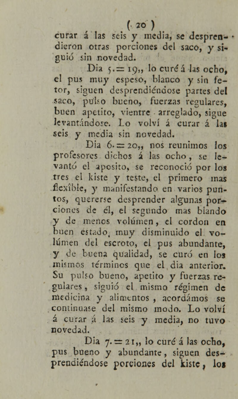 curar á las seis y inedia, se despren- dieron otras porciones del saco, y si- guió sin novedad. Dia 5.= 19,, lo curéá las ocho, el pus muy espeso, blanco y sin fe- tor, siguen desprendiéndose partes del saco, pu'U.o bueno, fuerzas regulares, buen apetito, vientre arreglado, sigue levantándose. Lo volví á curar á lat seis y media sin novedad. Dia 6. = 20,, nos reunimos los profesores dichos á las ocho, se le- vantó el aposito, se reconoció por los tres el kiste y teste, el primero mas -flexible, y manifestando en varios pun- tos, quererse desprender algunas por- ciones de él, el segundo mas blando y de menos volumen, el cordón en buen estado, muy disminuido el vo- lumen del escroto, el pus abundante, y de buena qualidad, se curó en los mismos te'rmincs que el dia anterior. Su pulso bueno, apetito y fuerzas re- gulares , siguió el mismo régimen de medicina y alimentos , acordamos se continuase del mismo modo. Lo volví á curar á las seis y media, no tuvo novedad. Dia 7. =r 21 „ lo curé á las ocho, pus bueno y abundante, siguen des- prendiéndose porciones del kiste, loi