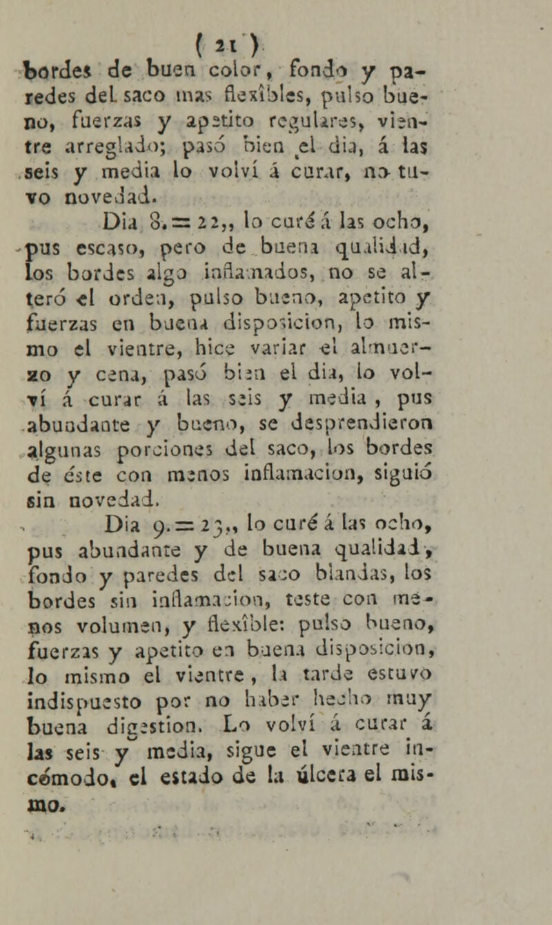 bordes de buen color, fondo y pa- redes del. saco mas flexibles, pulso bue- no, fuerzas y apetito regulare», vien- tre arreglado; pasó bien el dia, á las seis y media lo volví a curar, no tu- vo novedad. Dia 8.= 22,, lo cura á las ocho, -pus escaso, pero de buena qualiiid, los bordes algo inflamados, no se al- teró el orden, pulso bueno, apetito y fuerzas en buena disposición, lo mis- mo el vientre, hice variar el almuer- zo y cena, pasó birn el dia, lo vol- ví á curar á las seis y media , pus abundante y bueno, se desprendieron algunas porciones del saco, los bordes de este con menos inflamación, siguió sin novedad. Dia 9.= 23,, lo curé á las ocho, pus abundante y de buena qualidai, fonJo y paredes del sa;o blandas, los bordes sin infla-nación, teste coa me- nos volumen, y flexible: pulso bueno, fuerzas y apetito en buena disposición, lo mismo el vientre, h tarde estuvo indispuesto por no haber hecho muy buena digestión. Lo volví á cifrar á las seis y media, sigue el vientre in- cómodo» el estado de la ulcera el mis- mo.