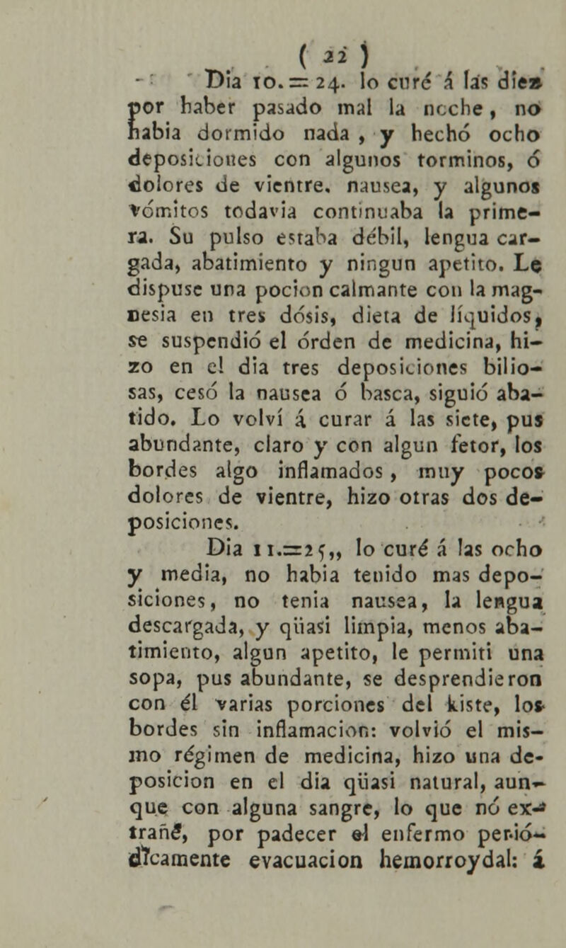 Día io.= 24. lo cnré á las diea por haber pasado mal la ncche, no habia dormido nada , y hecho ocho deposiciones con algunos torminos, 6 ¿olores de vientre, nausea, y algunos vómitos todavia continuaba la prime- ra. Su pulso estaba débil, lengua car- gada, abatimiento y ningún apetito. Le dispuse una poción calmante con la mag- nesia en tres dosis, dieta de líquidos, se suspendió el orden de medicina, hi- zo en el dia tres deposiciones bilio- sas, cesó la nausea ó basca, siguió aba- tido. Lo volví á curar á las siete, pus abundante, claro y con algún fetor, los bordes algo inflamados, muy pocos- dolores de vientre, hizo otras dos de- posiciones. Dia ! 1.325,, lo curé á las ocho y media, no habia tenido mas depo- siciones, no tenia nausea, la lengua descargada, y qüasi limpia, menos aba- timiento, algún apetito, le permití una sopa, pus abundante, se desprendieron con él varias porciones del kiste, Ios- bordes sin inflamación: volvió el mis- mo régimen de medicina, hizo una de- posición en el dia qüasi natural, aun~ que con alguna sangre, lo que no ex-* trañé, por padecer el enfermo per.ió- ¡tacamente evacuación hemorroydal: 4
