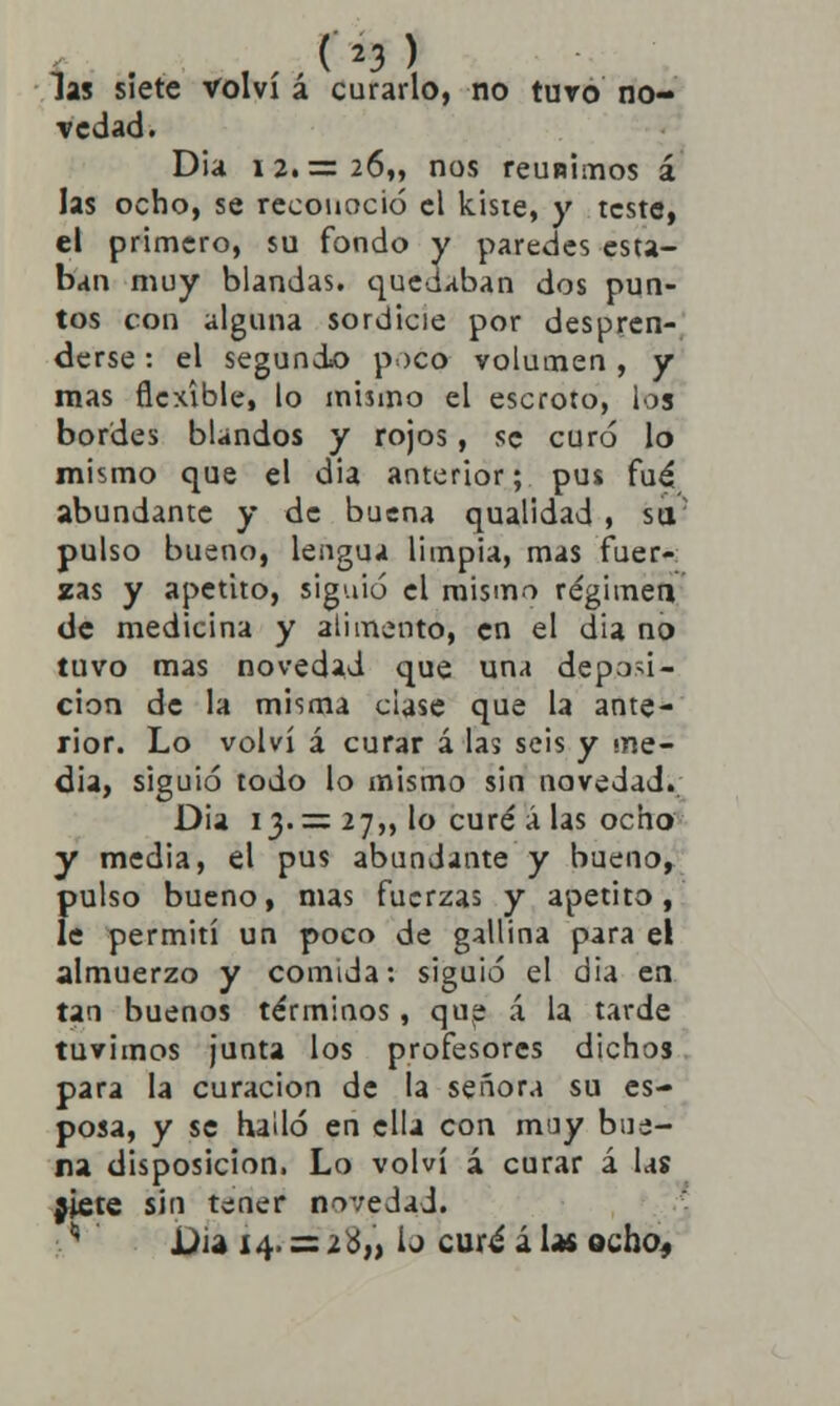 las siete volví á curarlo, no turo no- vedad. Dia 12. = 26,, nos reunimos á las ocho, se reconoció el kisie, y teste, el primero, su fondo y paredes esta- ban muy blandas, quedaban dos pun- tos con alguna sordicie por despren- derse : el segund«o poco volumen , y mas flexible, lo mismo el escroto, los bordes blandos y rojos, se curó lo mismo que el dia anterior; pus fué abundante y de buena qualidad , sa; pulso bueno, lengua limpia, mas fuer- zas y apetito, siguió el mismo régimen de medicina y alimento, en el dia no tuvo mas novedad que una deposi- ción de la misma clase que la ante- rior. Lo volví á curar á las seis y me- dia, siguió todo lo mismo sin novedad. Dia 13.= 27,, lo curé á las ocho y media, el pus abundante y bueno, pulso bueno, mas fuerzas y apetito, le permití un poco de gallina para el almuerzo y comida: siguió el dia en tan buenos términos, que á la tarde tuvimos junta los profesores dichos para la curación de la señora su es- posa, y se halló en ella con muy bue- na disposición. Lo volví á curar á las jiete sin tener novedad. '' JDia 14. = 2 ó,> ij curé á las ocho.