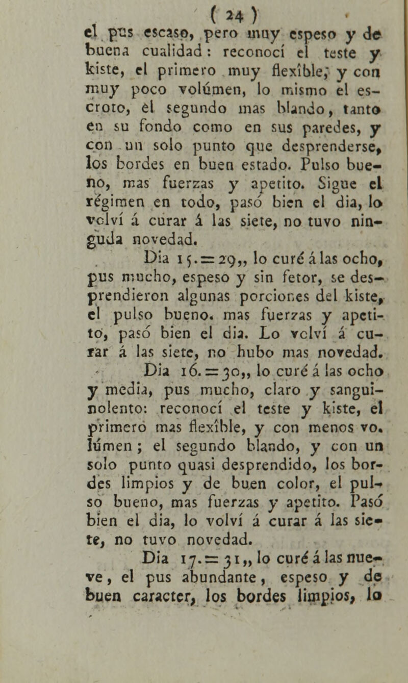 ( H) el pi:s escaso, pero muy espeso y de buena cualidad: reconocí el teste y kiste, el primero muy flexible,' y con muy poco volumen, lo mismo el es- croto, el segundo mas blando, tanto en su fondo como en sus paredes, y con un solo punto que desprenderse, los bordes en buen estado. Pulso bue- no, mas fuerzas y apetito. Sigue el régimen en todo, pasó bien el dia, lo \*clví ;í curar á las siete, no tuvo nin- guda novedad. Dia 15.= 29,, lo curé alas ocho, pus mucho, espeso y sin fetor, se des- prendieron algunas porciones del kiste, el pulso bueno, mas fuerzas y apeti- to, paso bien el dia. Lo rclví á cu- rar á las siete, no hubo mas noredad. Dia 16. =30,, lo curé á las ocho y media, pus mucho, claro y sangui- nolento: reconocí el teste y kiste, el primero mas flexible, y con menos vo. lumen ; el segundo blando, y con un solo punto quasi desprendido, los bor- des limpios y de buen color, el pul- so bueno, mas fuerzas y apetito. Pasó bien el dia, lo volví á curar á las sie- te, no tuvo novedad. Dia 17.= 31,, lo curé á las nue- ve , el pus abundante, espeso y de buen carácter, los bordes limpios, lo