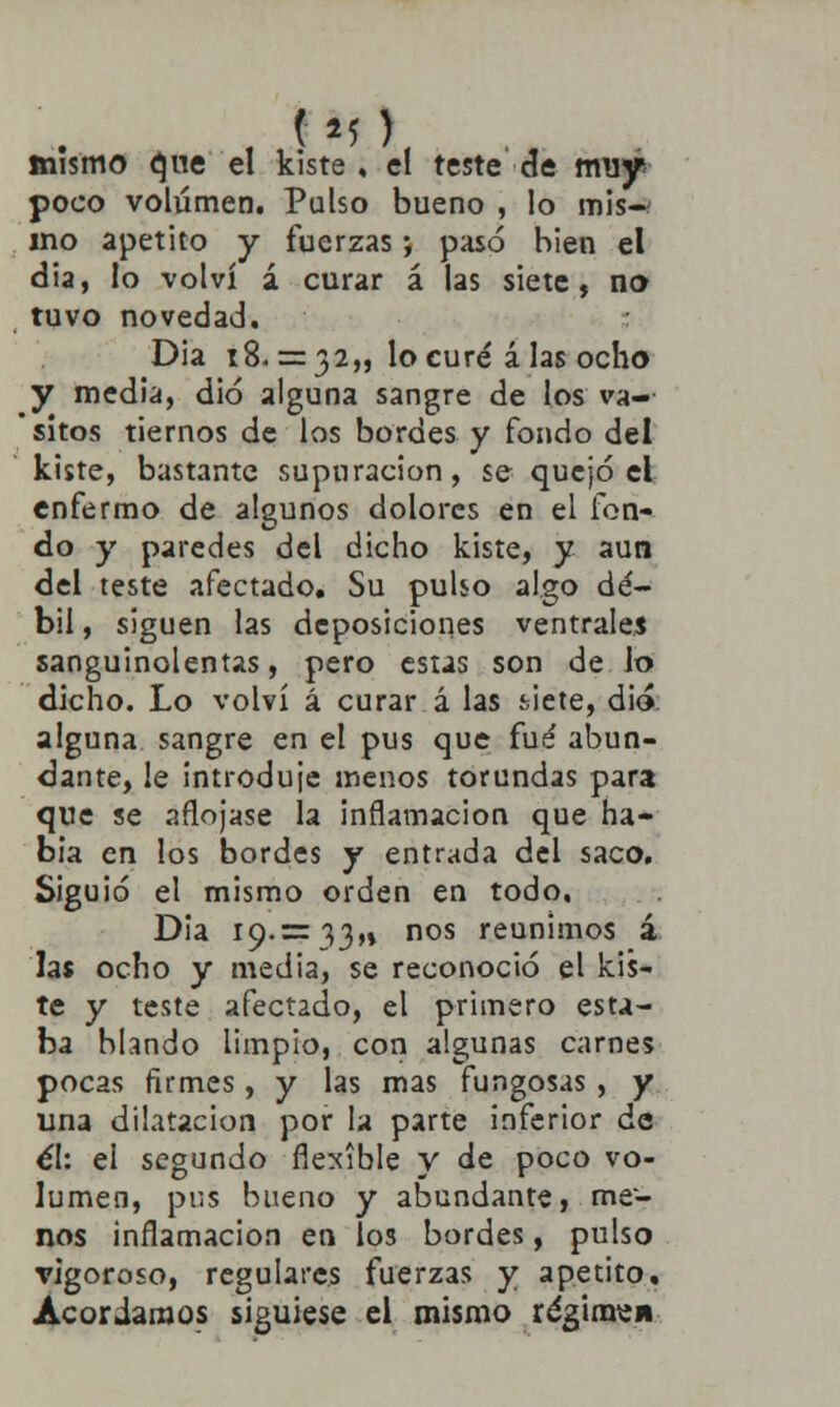 mismo que el kiste , el teste de muy poco volumen. Pulso bueno , lo mis-* ino apetito y fuerzas; pasó bien el dia, lo volví á curar á las siete, no tuvo novedad. Dia 18. = 32,, lo curé á las ocho y media, dio alguna sangre de los va- sitos tiernos de los bordes y fondo del kiste, bastante supuración, se quejó el enfermo de algunos dolores en el fon- do y paredes del dicho kiste, y aun del teste afectado. Su pulso algo dé- bil , siguen las deposiciones ventrales sanguinolentas, pero estas son de Jo dicho. Lo volví á curar á las siete, dio alguna sangre en el pus que fué abun- dante, le introduje menos torundas para que se aflojase la inflamación que ha- bía en los bordes y entrada del saco. Siguió el mismo orden en todo, Dia 19.= 33,, nos reunimos á las ocho y media, se reconoció el kis- te y teste afectado, el primero esta- ba blando limpio, con algunas carnes pocas firmes, y las mas fungosas , y una dilatación por la parte inferior de él: el segundo flexible y de poco vo- lumen, pus bueno y abundante, me- nos inflamación en los bordes, pulso vigoroso, regulares fuerzas y apetito. Acordamos siguiese el mismo régimew