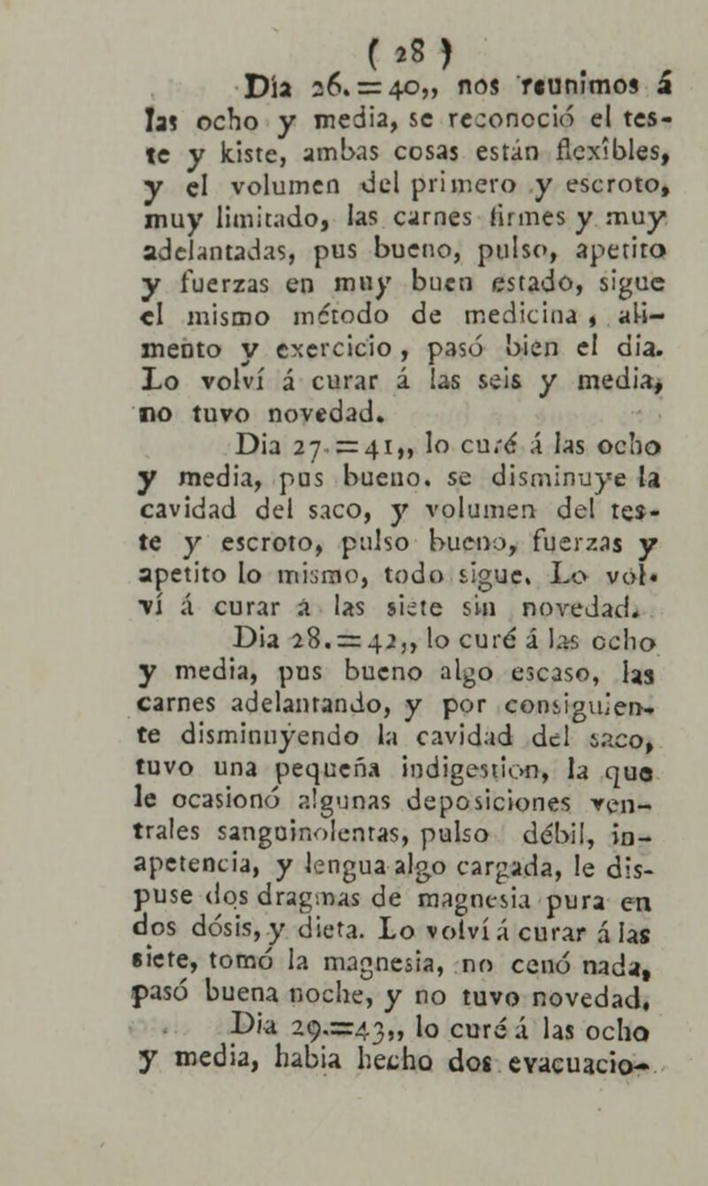 Día 26. = 40,, nos riuntmos a las ocho y media, se reconoció el tes- te y kiste, ambas cosas están flexibles, y el volumen del primero y escroto, muy limitado, las carnes firmes y muy adelantadas, pus bueno, pulso, apetito y fuerzas en muy buen estado, sigue el mismo método de medicina , ali- mento y excrcicio , pasó bien el dia. Lo volví á curar á las seis y media> no tuvo novedad. Dia 27. = 41„ lo cu;é X las ocho y media, pus bueuo. se disminuye la cavidad del saco, y volumen del tes- te y escroto, pulso bueno, fuerzas y apetito lo mi:;mo, todo sigue. Lo voí« vi á curar á las siete sin novedad. Dia 28. = 42,, lo curé á la-s ocho y media, pus bueno algo escaso, las carnes adelantando, y por consiguien- te disminuyendo la cavidad del i.ico, tuvo una pequeña indigestión, la que le ocasionó algunas deposiciones ven- trales sanguinolentas, pulso débil, in- apetencia, y lengua algo cargada, le dis- puse dqsdragmas de magnesia pura en dos dosis,y dieta. Lo volvía curar á las siete, tomó la magnesia, no cenó nada, pasó buena noche, y no tuvo novedad, Dia 20.=43„ lo cure á las ocho y media, había, hecho dos evacuado-
