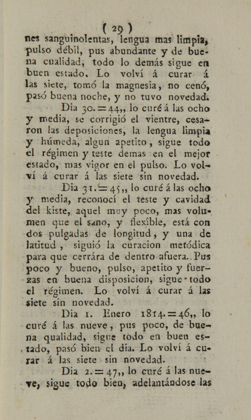 n« sanguinolentas, lengua mas limpia, pulso débil, pus abundante y de bue- na cualidad, todo lo demás sigue en buen estado. Lo volví á curar á las siete, tomó la magnesia, no cenó, pasó buen3 noche, y no tuvo novedad. Dia 30. = 44,, lo curéá las ocho y media, se corrigió el vientre, cesa- ron las deposiciones, la lengua limpia y húmeda, algún apetito, sigue todo el régimen y teste demás en el mejor estado, mas vigor en el pulso. Lo vol- •vi á curar á las siete sin novedad. Dia 31. = 45,, lo curé á las ocho y media, reconocí el teste y cavidad del kiste, aquel muy poco, mas volu- men que el sano, y flexible, está con dos pulgadas de longitud, y una de latitud , siguió la curación metódica para que cerrara de dentro afuera.,Pus poco y bueno, pulso, apetito y fuer- zas en buena disposición, sigue todo el régimen. Lo volví á curar á las $iete sin novedad. Dia 1. Enero 1814. = 46,, lo curé á las nueve, pus poco, de bue- na qualidad, signe todo en buen es- tado, pasó bien el dia. Lo volví á cu- rar á las siete sin novedad. Dia 2. = 47,, lo curé í las nue- Te, sigue todo bien, adelantándose las