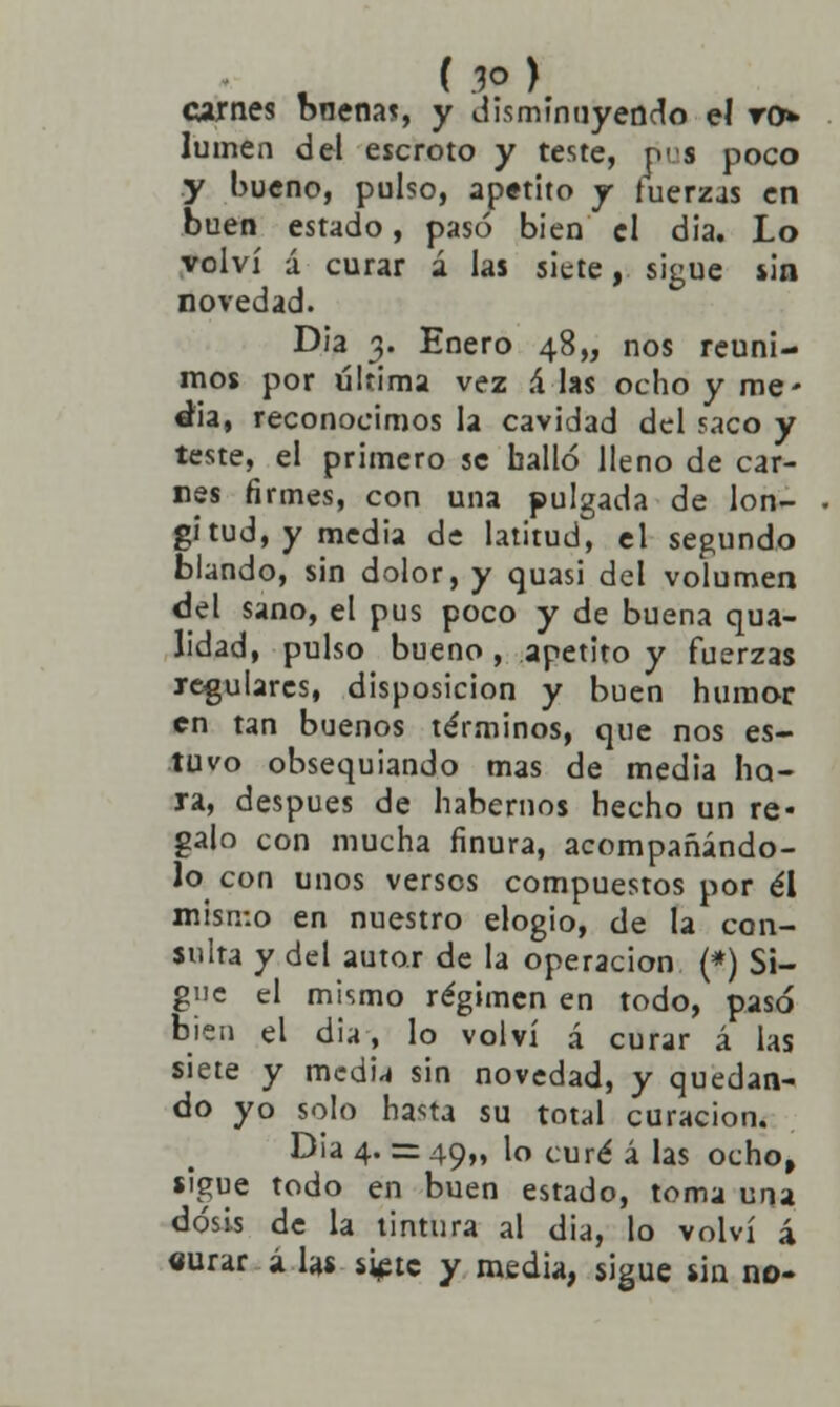 carnes bnena*, y disminuyendo el vr> lumen del escroto y teste, oes poco y bueno, pulso, apetito j fuerzas en buen estado, pasó bien el día. Lo volví á curar á las siete, sigue sin novedad. Día 3. Enero 48,, nos reuni- mos por última vez .4 las ocho y me- dia, reconocimos la cavidad del saco y teste, el primero se halló lleno de car- nes firmes, con una pulgada de lon- gitud, y media de latitud, el segundo blando, sin dolor, y quasi del volumen del sano, el pus poco y de buena qua- lidad, pulso bueno , apetito y fuerzas regulares, disposición y buen humor en tan buenos términos, que nos es- tuvo obsequiando mas de media ho- ra, después de habernos hecho un re* galo con mucha finura, acompañándo- lo con unos versos compuestos por él misn-.o en nuestro elogio, de la con- sulta y del autor de la operación (*) Si- gne el mismo régimen en todo, pasó bien el dia, lo volví á curar á las siete y medu sin novedad, y quedan- do yo solo hasta su total curación. Dia 4. = 49,, lo curé á las ocho, sigue todo en buen estado, toma una dosis de la tintura al dia, lo volví á «urar á las si^tc y media, sigue sin no-