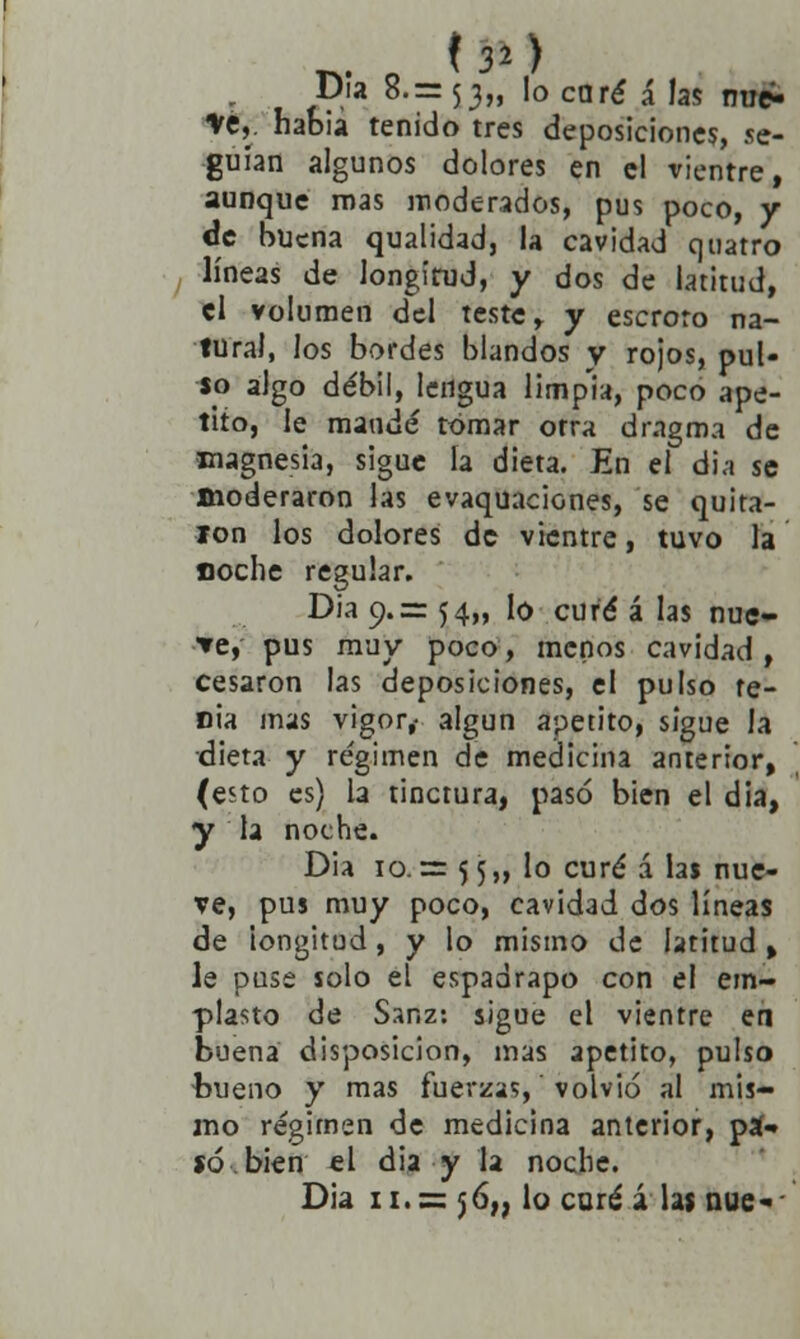 Día 8.= 53,, lo cnré á las míe- •Ve,, había tenido tres deposiciones, se- guían algunos dolores en el vientre, aunque mas moderados, pus poco, y de buena qualidad, la cavidad quatro líneas de longitud, y dos de latitud, el volumen del teste, y escroto na- tural, los bordes blandos y rojos, pul- so algo débil, lengua limpia, poco ape- tito, le mandé tomar otra drngma de magnesia, sigue la dieta. En el dia se moderaron las evaquaciones, se quita- ion los dolores de vientre, tuvo la noche regular. Dia 9.= 54,, lo curé á las nue- ve, pus muy poco, menos cavidad , cesaron las deposiciones, el pulso te- nia mas vigor,- algún apetito, sigue la dieta y régimen de medicina anterior, (esto es) la tinctura, pasó bien el dia, y la noche. Dia io.= 55,, lo curé á la» nue- ve, pus muy poco, cavidad dos líneas de 'longitud, y lo mismo de latitud % le puse solo el espadrapo con el em- plasto de Sanz: sigue el vientre en buena disposición, mas apetito, pulso bueno y mas fuerzas, volvió al mis- mo régimen de medicina anterior, pa- só.bien el dia y la noche.