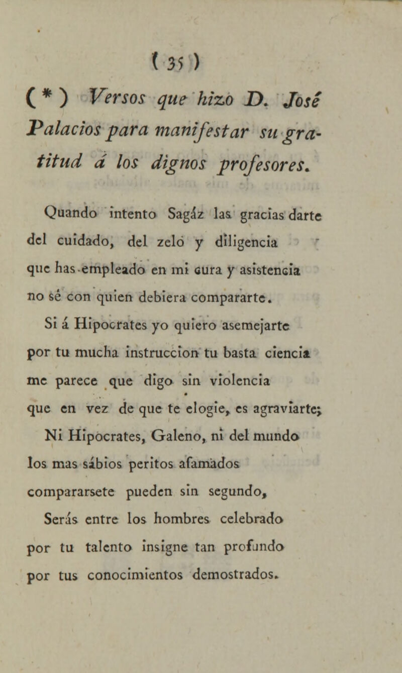 ( * ) Versos que hizo D. José Palacios para manifestar su gra- titud d los dignos profesores. Quando intento Sagaz laa gracias darte del cuidado, del zeló y diligencia que has empleado en mi cura y asistencia no sé con quien debiera compararte. Si á Hipócrates yo quiero asemejarte por tu mucha instrucción tu basta ciencia me parece que digo sin violencia que en vez de que te elogie, es agraviarte^ Ni Hipócrates, Galeno, ni del mundo los mas sabios peritos afamados comparársete pueden sin segundo, Serás entre los hombres celebrado por tu talento insigne tan profundo por tus conocimientos demostrados.