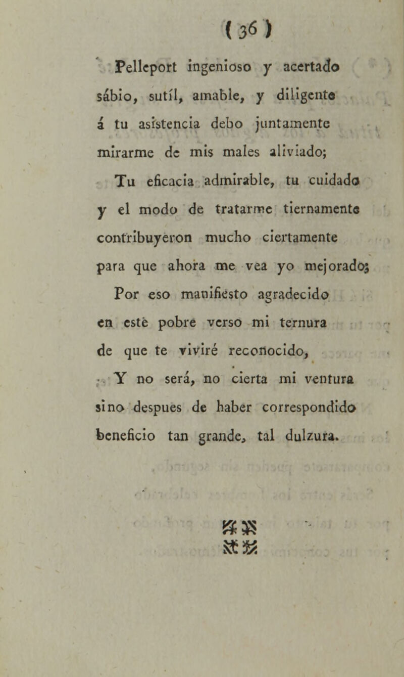 i3¿) Pelleport ingenioso y acertado sabio, sutil, amable, y diligente á tu asistencia debo juntamente mirarme de mis males aliviado; Tu eficacia admirable, tu cuidado y el modo de tratarme tiernamente contribuyeron mucho ciertamente para que ahora me vea yo mejorados Por eso manifiesto agradecido en esté pobre verso mi ternura de que te viviré reconocido, Y no será, no cierta mi ventura sino después de haber correspondido beneficio tan grande, tal dulzura. &3*