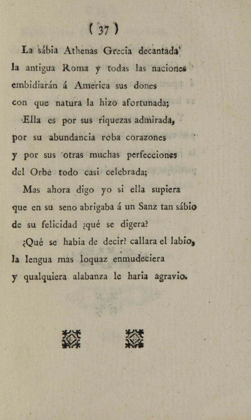 La sabia Atlienas Grecia decantac^ la antigua Roma y todas las naciones embidiarán á America sus dones con que natura la hizo afortunada; Ella es por sus riquezas admirada, por su abundancia roba corazones y por sus otras muchas perfecciones del Orbe todo casi celebrada; Mas ahora digo yo si ella supiera que en su seno abrigaba á un Sanz tan sabio de su felicidad ¿qué se digera? <Qué se habia de decir? callara el labio, la lengua mas loquaz enmudeciera y qualquiera alabanza le haría agravio. && «a