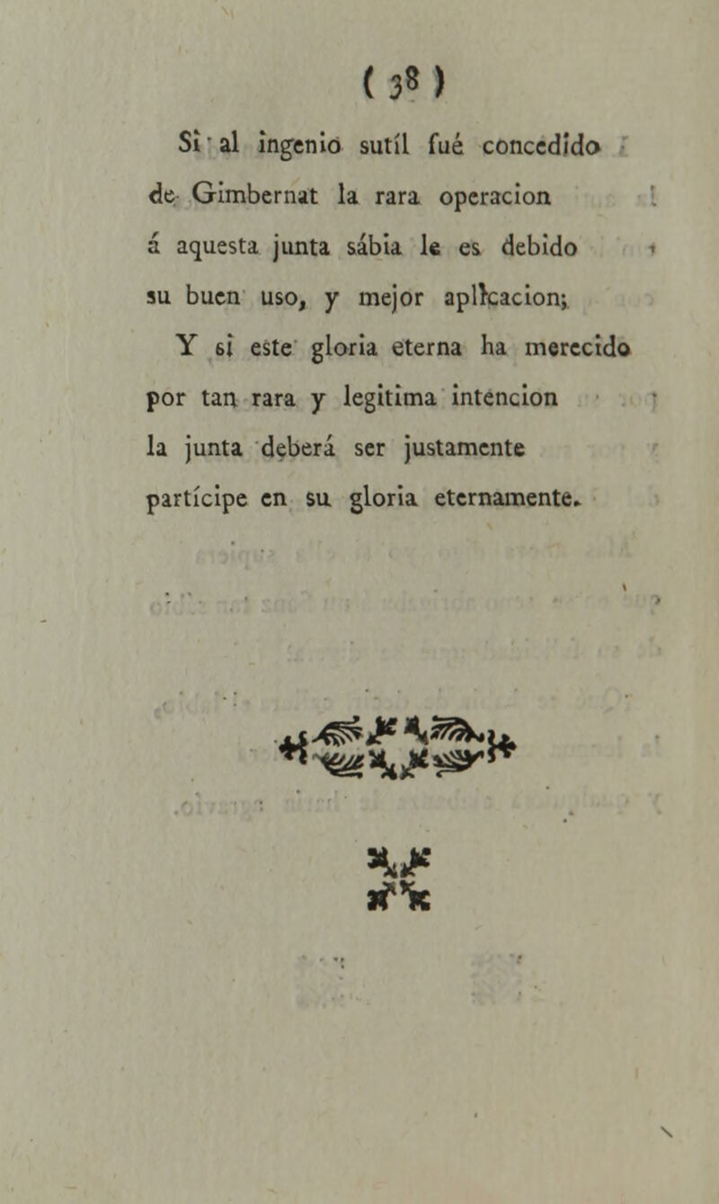 Si' al ingenio sutil fué concedido de Gimbernat la rara operación á aquesta junta sabia le es debido su buen uso, y mejor aplkacion; Y 6¡ este gloria eterna ha merecido por tan rara y legitima intención la junta deberá ser justamente partícipe en su gloria eternamente.