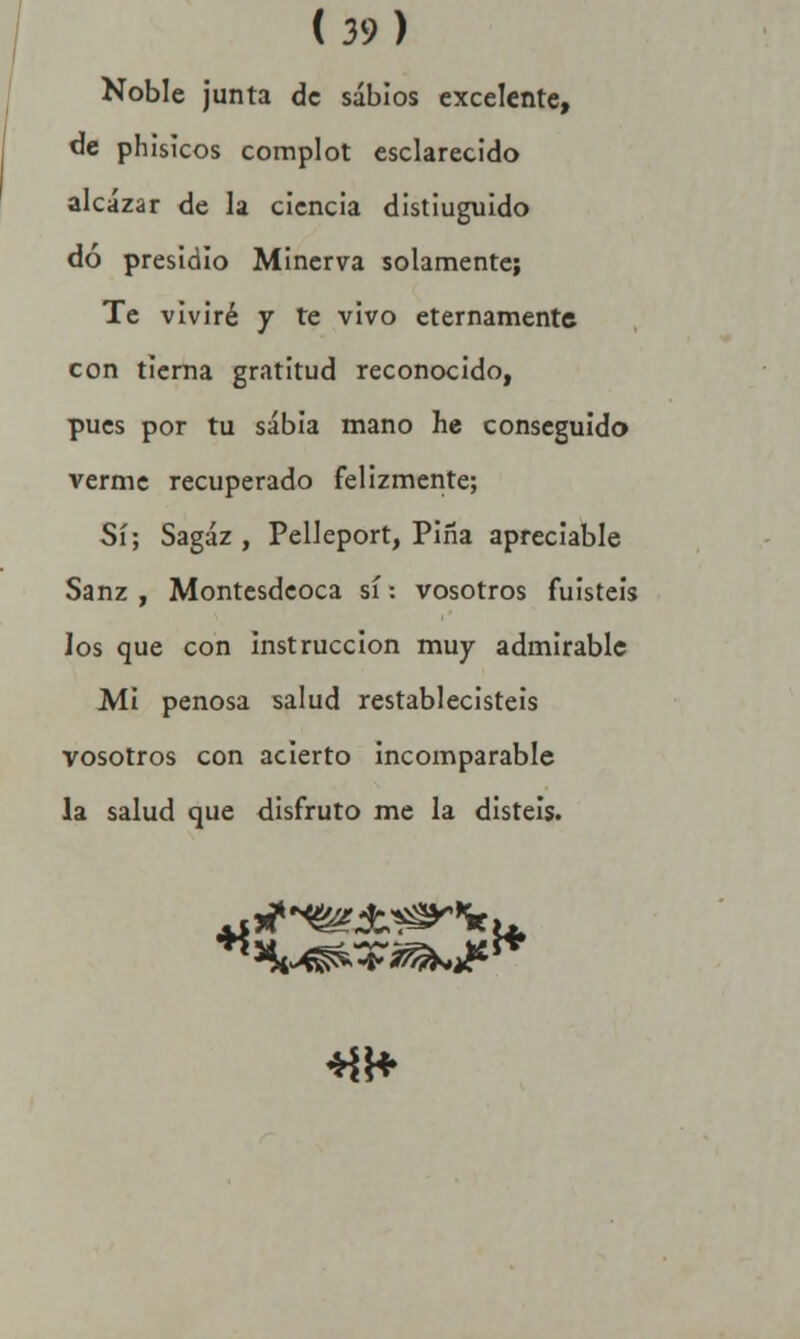 Noble junta de sabios excelente, de phísicos complot esclarecido alcázar de la ciencia distiuguido dó presidio Minerva solamente; Te viviré y te vivo eternamente con tierna gratitud reconocido, pues por tu sabia mano he conseguido verme recuperado felizmente; Sí; Sagaz, Pelleport, Pifia apreciable Sanz , Montesdeoca sí •. vosotros fuisteis los que con instrucción muy admirable Mi penosa salud restablecisteis vosotros con acierto incomparable la salud que disfruto me la disteis. M\* *
