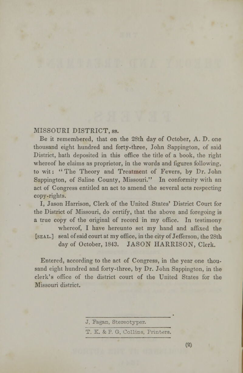 MISSOURI DISTRICT, ss. Be it remembered, that on the 28th day of October, A. D. one thousand eight hundred and forty-three, John Sappington, of said District, hath deposited in this office the title of a book, the right whereof he claims as proprietor, in the words and figures following, to wit: The Theory and Treatment of Fevers, by Dr. John Sappington, of Saline County, Missouri. In conformity with an act of Congress entitled an act to amend the several acts respecting copy-rights. I, Jason Harrison, Clerk of the United States' District Court for the District of Missouri, do certify, that the above and foregoing is a true copy of the original of record in my office. In testimony whereof, I have hereunto set my hand and affixed the [seal.] seal of said court at my office, in the city of Jefferson, the 28th day of October, 1843. JASON HARRISON, Clerk. Entered, according to the act of Congress, in the year one thou- sand eight hundred and forty-three, by Dr. John Sappington, in the clerk's office of the district court of the United States for the Missouri district. J. Pagan, Stereotyper. T. K. & P. G. Collins, Printers.