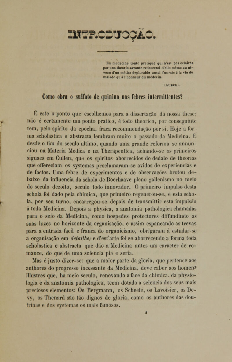 >*0>m En médecine toute pratique qui n'est pas eclairéa par une tbeorie «avante redescend d'elle même au ni- veau d'uu mètier deplorable aussi funeste á la vis du maladft qu'a 1'lionneur du médecio. (Acber). Como obra o sulfato de quinina nas lebres intermiltenles? É este o ponto que escolhemos para a dissertação da nossa these; não é certamente um ponto pratico, é todo theorico, por conseguinte tem, pelo spirito da epocha, fraca recommendação por si. Hoje a for ma scholastica e abstracta lembram muito o passado da Medicina. É desde o fim do século ultimo, quando uma grande reforma se annun- ciou na Matéria Medica e na Tlierapeutica, achando-se os primeiros signaes em Cullen, que os spiritos aborrecidos do dédalo de theorias que offereciam os systemas proclamaram-se ávidos de experiências e de factos. Uma febre de experimentos e de observações brotou de- baixo da influencia da schola de Boerhaave pleno gallenismo no meio do século dezoito, século todo innovador. O primeiro impulso desta schola foi dado pela chimica, que primeiro regenerou-se, e esta scho- la, por seu turno, encarregou-se depois de transmittir esta impulsão á toda Medicina. Depois a physica, a anatomia pathologica chamadas para o seio da Medicina, como hospedes protectores diffundindo as suas luzes no horizonte da organisação, e assim espancando as trevas para a entrada fácil e franca do organicismo, obrigaram á estudar-se a organisação em detailhe; e d'est'arte foi se aborrecendo a forma toda scholastica e abstracta que dão a Medicina antes um caracter de ro- mance, do que de uma sciencia pia e seria. Mas é justo dizer-se: que a maior parte da gloria, que pertence aos authores do progresso incessante da Medicina, deve caber aos homens illustres que, ha meio século, renovando a face da chimica, da physio- logia e da anatomia pathologica, teem dotado a sciencia dos seus mais preciosos elementos: Os Bergmann, os Scheele, os Lavoisier, os De- vy, os Thenard são tão dignos de gloria, como os authores das dou- trinas e dos systemas os mais famosos.