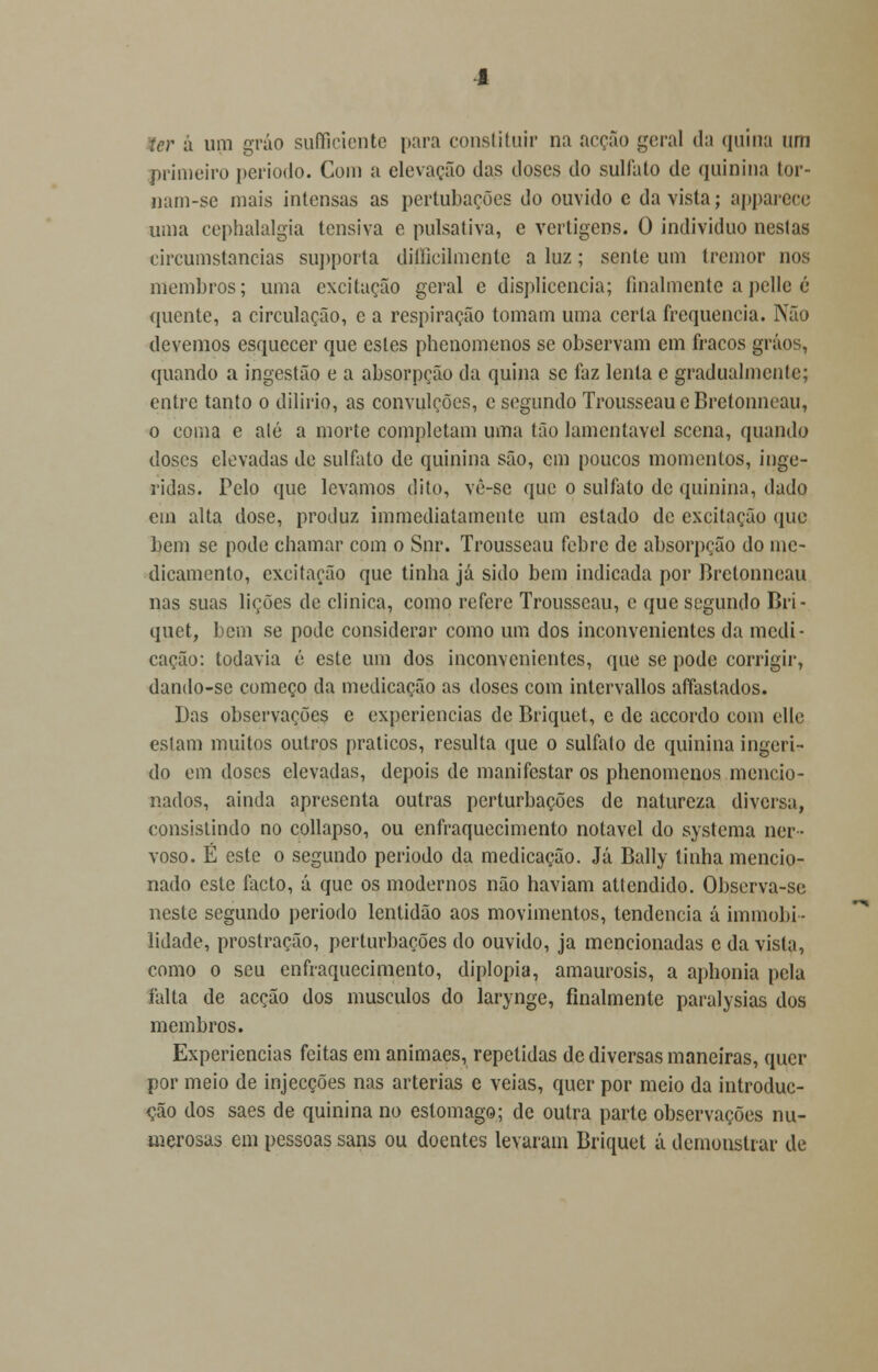 ler a um gráo sufficiente para constituir na acção geral da quina um primeiro período. Com a elevação das doses do sulfato de quinina tor- nam-se mais intensas as pertubações do ouvido e da vista; apparece uma cephalalgia tensiva e pulsativa, e vertigens. 0 individuo nestas eireumstancias supporta diílieilmcnlc a luz; sente um tremor nos membros; uma excitação geral e displicência; finalmente apelle é quente, a circulação, e a respiração tomam uma certa frequência. Não devemos esquecer que estes phenomenos se observam em fracos grãos, quando a ingestão e a absorpção da quina se faz lenta e gradualmente; entre tanto o dilirio, as convulções, e segundo TrousseaueBretonncau, o coma e alé a morte completam uma tão lamentável sccna, quando doses elevadas de sulfato de quinina são, cm poucos momentos, inge- ridas. Pelo que levamos dito, vê-sc que o sulfato de quinina, dado em alta dose, produz immediatamente um estado de excitação que bem se pode chamar com o Snr. Trousseau febre de absorpção do me- dicamento, excitarão que tinha já sido bem indicada por Brctonncau nas suas lições de clinica, como refere Trousseau, c que segundo Bri- quet, bem se pode considerar como um dos inconvenientes da medi- cação: todavia é este um dos inconvenientes, que se pode corrigir, dando-se começo da medicação as doses com intervallos aíTastados. Das observações e experiências de Briquet, e de accordo com elle eslam muitos outros práticos, resulta que o sulfato de quinina ingeri- do em doses elevadas, depois de manifestar os phenomenos mencio- nados, ainda apresenta outras perturbações de natureza diversa, consistindo no collapso, ou enfraquecimento notável do systema ner- voso. É este o segundo período da medicação. Já Bally tinha mencio- nado este facto, á que os modernos não haviam attendido. Observa-se neste segundo período lentidão aos movimentos, tendência á immobi- lidade, prostração, perturbações do ouvido, ja mencionadas c da vista, como o seu enfraquecimento, diplopia, amaurosis, a aphonia pela falta de acção dos músculos do larynge, finalmente paralysias dos membros. Experiências feitas em animaes, repetidas de diversas maneiras, quer por meio de injecções nas artérias e veias, quer por meio da introduc- ção dos saes de quinina no estômago; de outra parte observações nu- merosas em pessoas sans ou doentes levaram Briquet á demonstrar de