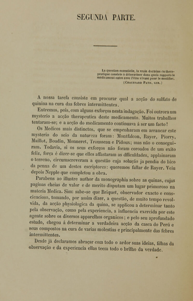 SECUNDA PARTE. La qucstion esscnlielle, la vraie doctrinc rn thera- pcutique consiste á determinei- dans qaela rapporlsle médicament entre avec l'étre vivam pour le modiíier. (ClIAlFFAIlD PATII, GER. ) A nossa larefa consiste em procurar qual a acção do sulfato de quinina na cura das febres intermittentes. Entremos, pois, com alguns exforços nesta indagação. Foi outrora um myslerio a acção therapeutica deste medicamento. Muitos trabalhos tentaram-se; e a acção do medicamento continuava á ser um facto! Os Médicos mais distinctos, que se empenharam em arrancar este mysterio do seio da natureza foram: Montfalcon, Rayer, Piorry, Maillot, Boudin, Monneret, Trousseau e Pidoux; mas não o consegui- ram. Todavia, si os seus exforços não foram coroados de um exilo feliz, força é dizer-se que ellcs affastaram as dificuldades, applainaram o terreno, circunscreveram a questão cuja solução ja pendia do bico da penna de um destes escriptores: queremos fallar de Rayer. Yeiu depois Nepple que completou a obra. Parabéns ao illustre author da monographia sobre as quinas, cujas paginas cheias de valor e de mérito disputam um lugar primoroso na matéria Medica. Sim: sabe-se que Briquet, observador exacto e cons- ciencioso, tomando, por assim dizer, a questão, de muito tempo revol- vida, da acção physiologica da quina, se applicou a determinar tanto pela observação, como pela experiência, a influencia exercida por este íigente sobre os diversos apparelhos orgânicos; e pelo seu aprofundado estudo, chegou á determinar a verdadeira acção da casca do Peru e seus compostos na cura de varias moléstias e principalmente das febres intermittentes. Desde já declaramos abraçar com todo o ardor suas ideias, filhas da observação e da experiência ellas teem todo o brilho da verdade.