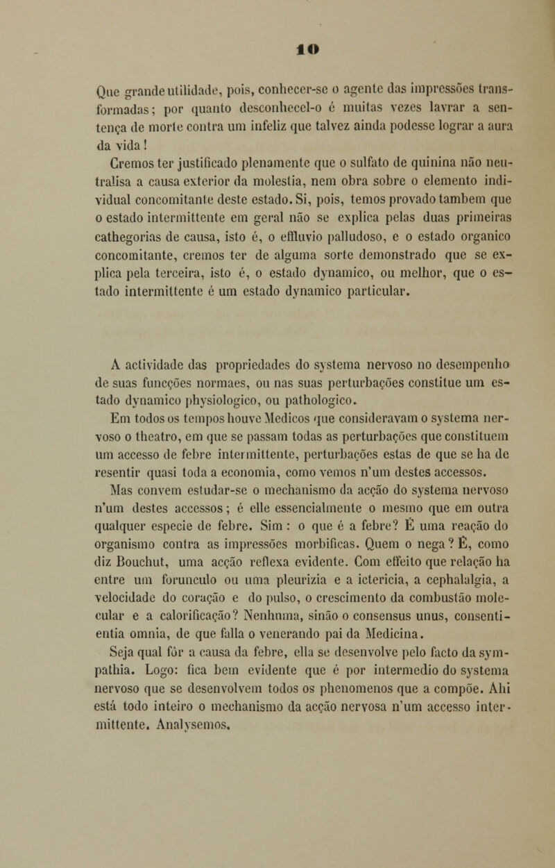 IO Que grande utilidade, pois, conhecer-se o agente das impressões trans- formadas; por quanto desconhecel-o é muitas vezes lavrar a sen- tença de morte contra um infeliz que talvez ainda podesse lograr a aura da vida! Cremos ter justificado plenamente que o sulfato de quinina não neu- tralisa a causa exterior da moléstia, nem obra sobre o elemento indi- vidual concomitante deste estado. Si, pois, temos provado também que o estado intermittente em geral não se explica pelas duas primeiras cathegorias de causa, isto é, o effluvio palludoso, e o estado orgânico concomitante, cremos ter de alguma sorte demonstrado que se ex- plica pela terceira, isto é, o estado dynamico, ou melhor, que o es- tado intermittente é um estado dynamico particular. A actividade das propriedades do systema nervoso no desempenho de suas funeções normaes, ou nas suas perturbações constitue um es- tado dynamico physiologico, ou pathologico. Em todos os tempos houve Médicos que consideravam o systema ner- voso o theatro, em que se passam todas as perturbações que constituem um accesso de febre intermittente, perturbações estas de que se ha de resentir quasi toda a economia, corno vemos n'um destes accessos. Mas convern estudar-se o mechanismo da acção do systema nervoso n'um destes accessos; é elle essencialmente o mesmo que em outra qualquer espécie de febre. Sim : o que é a febre? É uma reação do organismo contra as impressões morbificas. Quem o nega ? Ê, como diz Bouchut, uma acção reflexa evidente. Com etfeito que relação lia entre um forunculo ou uma pleurizia e a icterícia, a cephalalgia, a velocidade do coração e do pulso, o crescimento da combustão mole- cular e a calorificação? Nenhuma, sinão o consensus unus, consenti - entia omnia, de que falia o venerando pai da Medicina. Seja qual for a causa da febre, ella se desenvolve pelo facto da sym- pathia. Logo: fica bem evidente que é por intermédio do systema nervoso que se desenvolvem todos os phenomenos que a compõe. Ahi está todo inteiro o mechanismo da acção nervosa n'um accesso inter- mittente. Analvsemos.