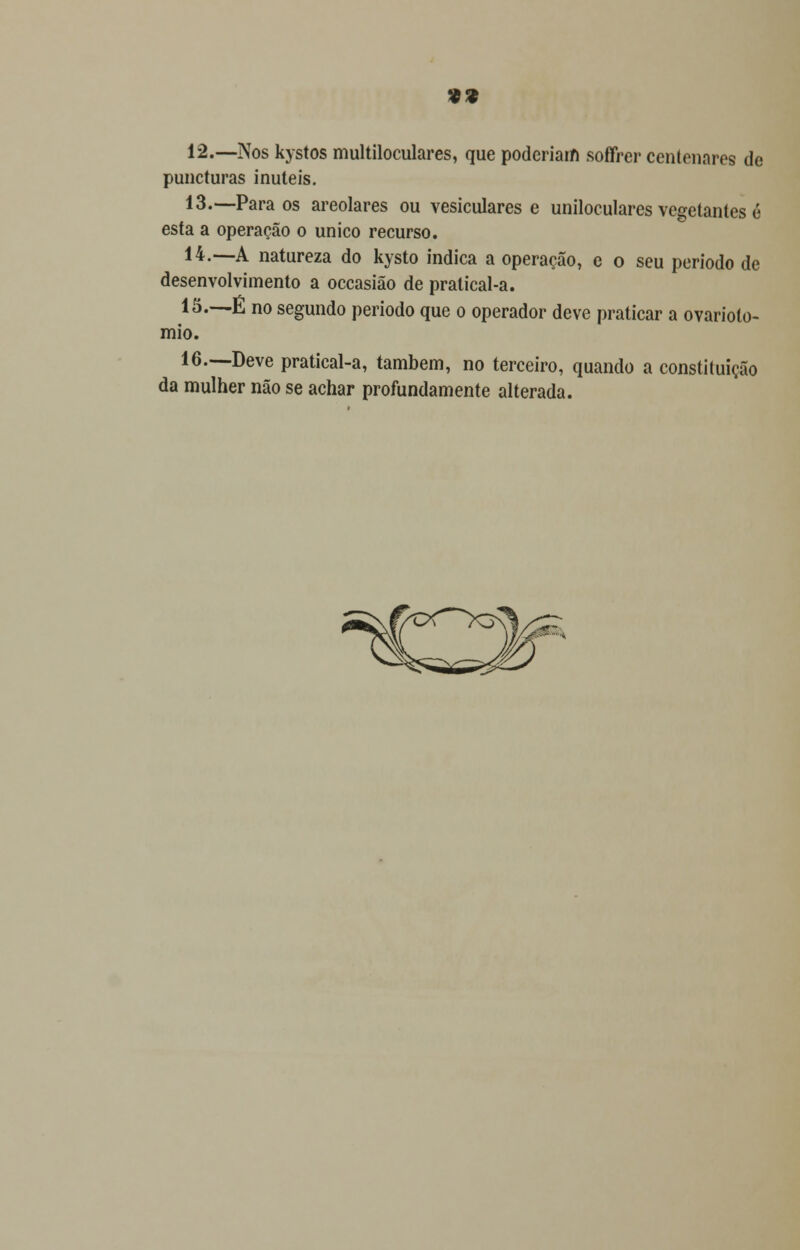 12.—Nos kystos multiloculares, que poderiam soffrer centenares de puncturas inúteis. 13.—Para os areolares ou vesiculares e uniloculares vegetantes é esta a operação o único recurso. 14.—A natureza do kysto indica a operação, e o seu período de desenvolvimento a occasião de pratical-a. 15.—É no segundo período que o operador deve praticar a ovariolo- mio. 16.—Deve pratical-a, também, no terceiro, quando a constituição da mulher não se achar profundamente alterada.