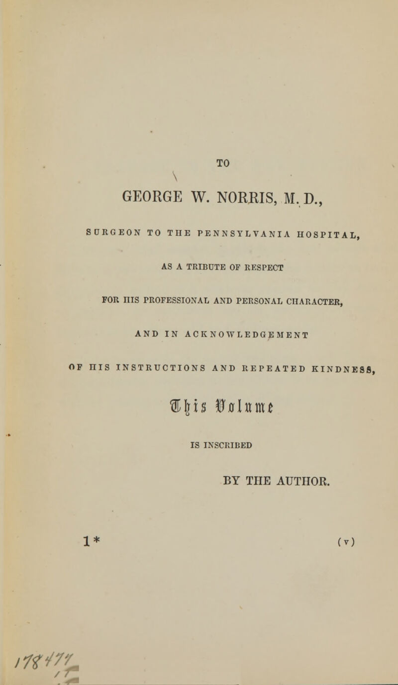 TO \ GEORGE W. NORMS, M.D., SURGEON TO THE PENNSYLVANIA HOSPITAL, AS A TRIBUTE OF RESPECT FOR HIS PROFESSIONAL AND PERSONAL CHARACTER, AND IN ACKNOWLEDGEMENT OF niS INSTRUCTIONS AND REPEATED KINDNESS, IS INSCRIBED BY THE AUTHOR. 1* (y)