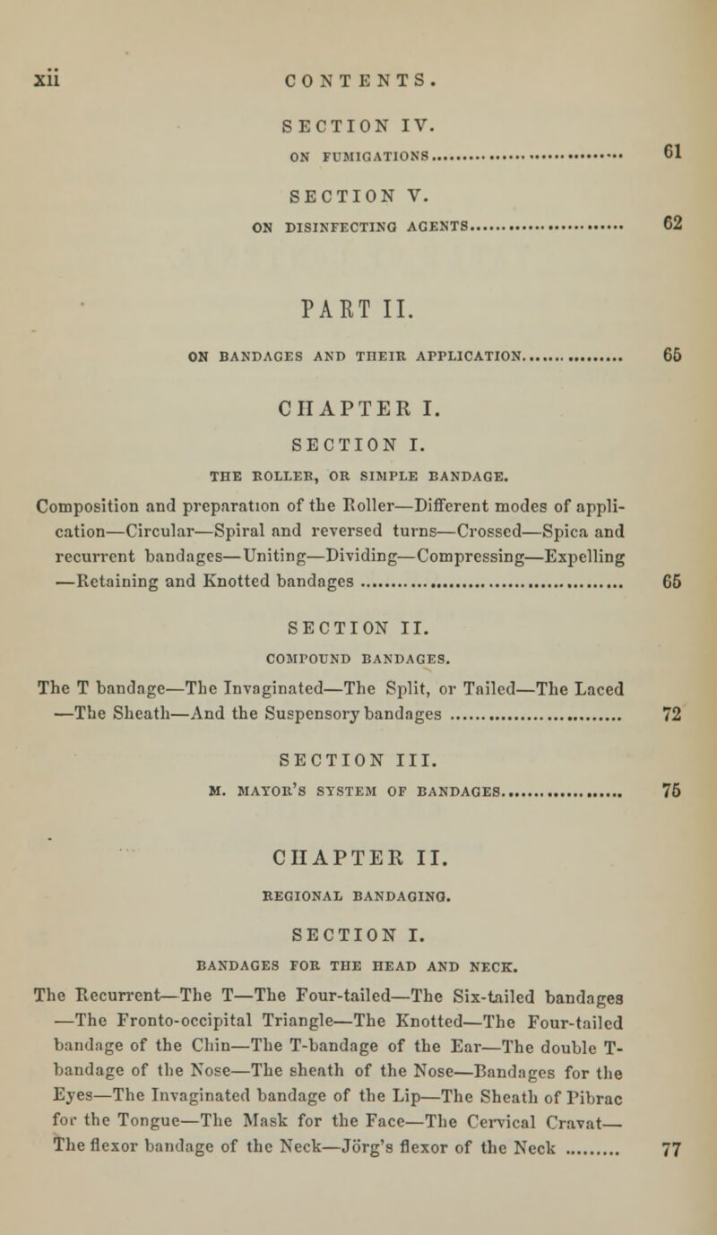 SECTION IV. ON FUMIGATIONS. CI SECTION V. ON DISINFECTING ACENTS 62 PART II. ON BANDAGES AND TnEIR APPLICATION 66 CHAPTER I. SECTION I. THE ROLLER, OR SIMPLE BANDAGE. Composition and preparation of the Roller—Different modes of appli- cation—Circular—Spiral and reversed turns—Crossed—Spica and recurrent bandages—Uniting—Dividing—Compressing—Exjjelling —Retaining and Knotted bandages G5 SECTION II. COMPOUND BANDAGES. The T bandage—The Invaginated—The Split, or Tailed—The Laced —The Sheath—And the Suspensory bandages 72 SECTION III. M. MAYOR'S SYSTEM OF BANDAGES 76 CHAPTER II. REGIONAL BANDAGING. SECTION I. BANDAGES FOR THE HEAD AND NECK. The Recurrent—The T—The Four-tailed—The Six-tailed bandages —The Fronto-occipital Triangle—The Knotted—The Four-tailed bandage of the Chin—The T-bandage of the Ear—The double T- bandage of the Nose—The sheath of the Nose—Bandages for the Eyes—The Invaginated bandage of the Lip—The Sheath of Fibrac for the Tongue—The Mask for the Face—The Cervical Cravat The flexor bandage of the Neck—Jorg's flexor of the Neck 77